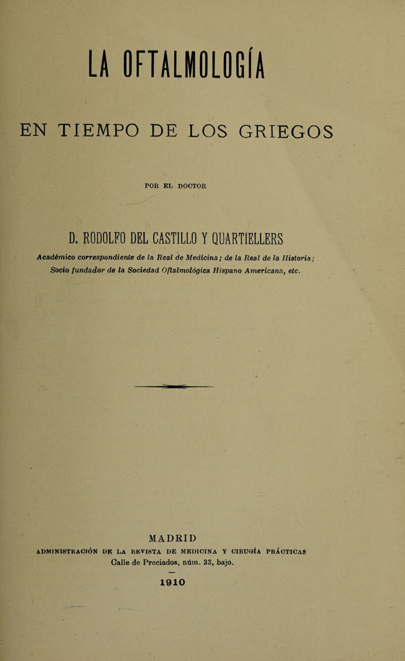 EN TIEMPO DE LOS GRIEGOS POR EL DOCTOR D. RODOLFO DEL CASTILLO Y QUARTIELLERS ♦ Académico correspondiente de la Real de Medicina; de la Real de la Historia; Socio fundador de la Sociedad Oftalmológica Hispano Americana, etc. MADRID administración dk la revista DE medicina y cirugía prácticas Galle de Preciados, núm. 33, bajo. 1910