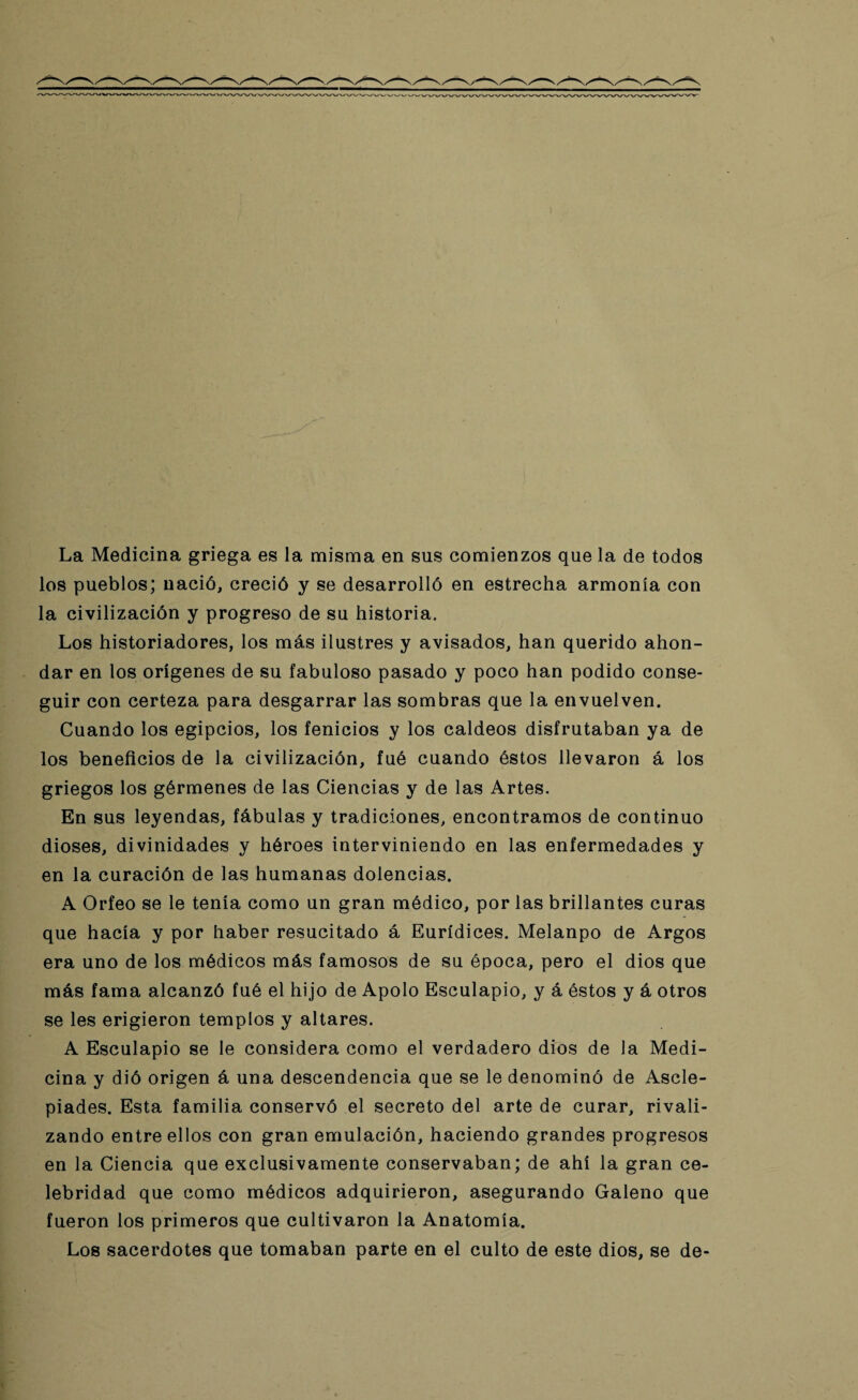 La Medicina griega es la misma en sus comienzos que la de todos los pueblos; nació, creció y se desarrolló en estrecha armonía con la civilización y progreso de su historia. Los historiadores, los más ilustres y avisados, han querido ahon¬ dar en los orígenes de su fabuloso pasado y poco han podido conse¬ guir con certeza para desgarrar las sombras que la envuelven. Cuando los egipcios, los fenicios y los caldeos disfrutaban ya de los beneficios de la civilización, fué cuando éstos llevaron á los griegos los gérmenes de las Ciencias y de las Artes. En sus leyendas, fábulas y tradiciones, encontramos de continuo dioses, divinidades y héroes interviniendo en las enfermedades y en la curación de las humanas dolencias. A Orfeo se le tenía como un gran médico, por las brillantes curas que hacía y por haber resucitado á Eurídices. Melanpo de Argos era uno de los médicos más famosos de su época, pero el dios que más fama alcanzó fué el hijo de Apolo Esculapio, y á éstos y á otros se les erigieron templos y altares. A Esculapio se le considera como el verdadero dios de la Medi¬ cina y dió origen á una descendencia que se le denominó de Ascle- piades. Esta familia conservó el secreto del arte de curar, rivali¬ zando entre ellos con gran emulación, haciendo grandes progresos en la Ciencia que exclusivamente conservaban; de ahí la gran ce¬ lebridad que como médicos adquirieron, asegurando Galeno que fueron los primeros que cultivaron la Anatomía. Los sacerdotes que tomaban parte en el culto de este dios, se de-