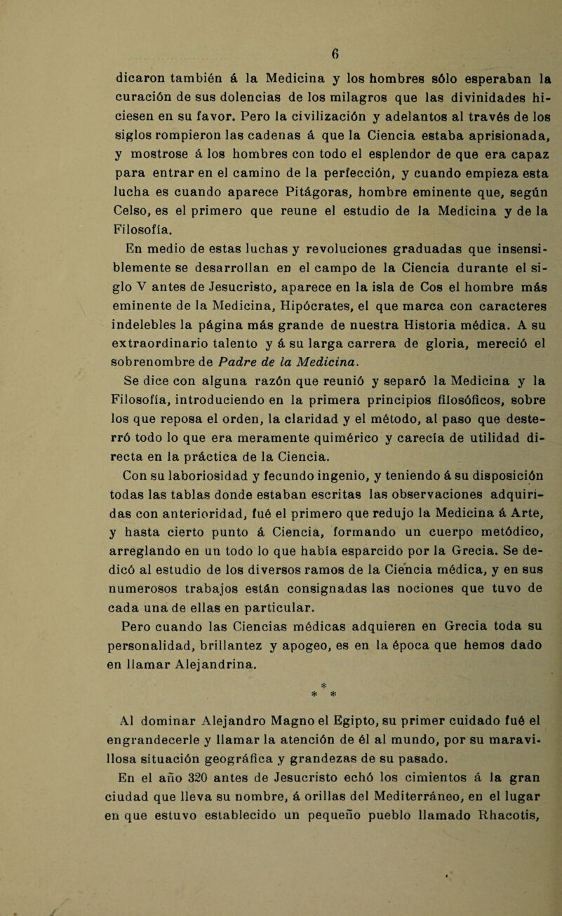 dicaron también á la Medicina y los hombres sólo esperaban la curación de sus dolencias de los milagros que las divinidades hi¬ ciesen en su favor. Pero la civilización y adelantos al través de los siglos rompieron las cadenas á que la Ciencia estaba aprisionada, y mostróse á los hombres con todo el esplendor de que era capaz para entrar en el camino de la perfección, y cuando empieza esta lucha es cuando aparece Pitágoras, hombre eminente que, según Celso, es el primero que reúne el estudio de la Medicina y de la Filosofía. En medio de estas luchas y revoluciones graduadas que insensi¬ blemente se desarrollan en el campo de la Ciencia durante el si¬ glo V antes de Jesucristo, aparece en la isla de Cos el hombre más eminente de la Medicina, Hipócrates, el que marca con caracteres indelebles la página más grande de nuestra Historia médica. A su extraordinario talento y á su larga carrera de gloria, mereció el sobrenombre de Padre de la Medicina. Se dice con alguna razón que reunió y separó la Medicina y la Filosofía, introduciendo en la primera principios filosóficos, sobre los que reposa el orden, la claridad y el método, al paso que deste¬ rró todo lo que era meramente quimérico y carecía de utilidad di¬ recta en la práctica de la Ciencia. Con su laboriosidad y fecundo ingenio, y teniendo á su disposición todas las tablas donde estaban escritas las observaciones adquiri¬ das con anterioridad, fué el primero que redujo la Medicina á Arte, y hasta cierto punto á Ciencia, formando un cuerpo metódico, arreglando en un todo lo que había esparcido por la Grecia. Se de¬ dicó al estudio de los diversos ramos de la Ciencia médica, y en sus numerosos trabajos están consignadas las nociones que tuvo de cada una de ellas en particular. Pero cuando las Ciencias médicas adquieren en Grecia toda su personalidad, brillantez y apogeo, es en la época que hemos dado en llamar Alejandrina. * * * Al dominar Alejandro Magno el Egipto, su primer cuidado fué el engrandecerle y llamar la atención de él al mundo, por su maravi¬ llosa situación geográfica y grandezas de su pasado. En el año 320 antes de Jesucristo echó los cimientos á la gran ciudad que lleva su nombre, á orillas del Mediterráneo, en el lugar en que estuvo establecido un pequeño pueblo llamado Rhacotis,