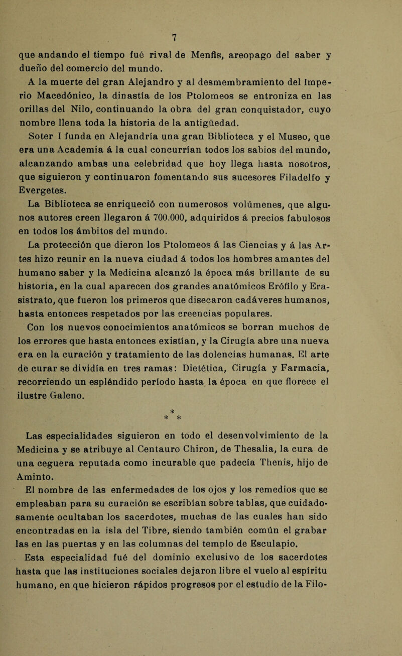 que andando el tiempo fué rival de Menfis, areopago del saber y dueño del comercio del mundo. A la muerte del gran Alejandro y al desmembramiento del Impe¬ rio Macedónico, la dinastía de los Ptolomeos se entroniza en las orillas del Nilo, continuando la obra del gran conquistador, cuyo nombre llena toda la historia de la antigüedad. Soter I funda en Alejandría una gran Biblioteca y el Museo, que era una Academia á la cual concurrían todos los sabios del mundo, alcanzando ambas una celebridad que hoy llega hasta nosotros, que siguieron y continuaron fomentando sus sucesores Filadelfo y Evergetes. La Biblioteca se enriqueció con numerosos volúmenes, que algu¬ nos autores creen llegaron á 700.000, adquiridos á precios fabulosos en todos los ámbitos del mundo. La protección que dieron los Ptolomeos á las Ciencias y á las Ar¬ tes hizo reunir en la nueva ciudad á todos los hombres amantes del humano saber y la Medicina alcanzó la época más brillante de su historia, en la cual aparecen dos grandes anatómicos Erófilo y Era- sistrato, que fueron los primeros que disecaron cadáveres humanos, hasta entonces respetados por las creencias populares. Con los nuevos conocimientos anatómicos se borran muchos de los errores que hasta entonces existían, y la Cirugía abre una nueva era en la curación y tratamiento de las dolencias humanas. El arte de curar se dividía en tres ramas: Dietética, Cirugía y Farmacia, recorriendo un espléndido período hasta la época en que florece el ilustre Galeno. * * * Las especialidades siguieron en todo el desenvolvimiento de la Medicina y se atribuye al Centauro Chiron, de Thesalia, la cura de una ceguera reputada como incurable que padecía Thenis, hijo de Aminto. El nombre de las enfermedades de los ojos y los remedios que se empleaban para su curación se escribían sobre tablas, que cuidado¬ samente ocultaban los sacerdotes, muchas de las cuales han sido encontradas en la isla del Tibre, siendo también común el grabar las en las puertas y en las columnas del templo de Esculapio. Esta especialidad fué del dominio exclusivo de los sacerdotes hasta que las instituciones sociales dejaron libre el vuelo al espíritu humano, en que hicieron rápidos progresos por el estudio de la Filo-