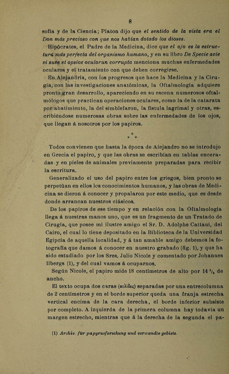 sofía y de la Ciencia; Platón dijo que el sentido de la vista era el Don más precioso con que nos habían dotado los dioses. Hipócrates, el Padre de la Medicina, dice que el ojo es la estruc¬ tura más perfecta del organismo humano, y en su libro De Specie acie vi suve et opsios oculorun corrupta menciona muchas enfermedades oculares y el tratamiento con que deben corregirse. En Alejandría, con los progresos que hace la Medicina y la Ciru¬ gía, con las investigaciones anatómicas, la Oftalmología adquiere pronto gran desarrollo, apareciendo en su escena numerosos oftal¬ mólogos que practican operaciones oculares, como la de la catarata por abatimiento, la del simblefaron, la fístula lagrimal y otras, es¬ cribiéndose numerosas obras sobre las enfermedades de los ojos, que llegan á nosotros por los papiros. * * & Todos convienen que hasta la época de Alejandro no se introdujo en Grecia el papiro, y que las obras se escribían en tablas encera¬ das y en pieles de animales previamente preparadas para recibir la escritura. Generalizado el uso del papiro entre los griegos, bien pronto se perpetúan en ellos los conocimientos humanos, y las obras de Medi¬ cina se dieron á conocer y propalaron por este medio, que es desde donde arrancan nuestros clásicos. De los papiros de ese tiempo y en relación con la Oftalmología llega á nuestras manos uno, que es un fragmento de un Tratado de Cirugía, que posee mi ilustre amigo el Sr. D. Adolphe Cattaui, del Cairo, el cual lo tiene depositado en la Biblioteca de la Universidad Egipcia de aquella localidad, y á tan amable amigo debemos la fo¬ tografía que damos á conocer en nuestro grabado (fig. 1), y que ha sido estudiado por los Sres. Julio Nicole y comentado por Johannes Ilbergs (1), y del cual vamos á ocuparnos. Según Nicole, el papiro mide 18 centímetros de alto por 14 */* de ancho. El texto ocupa dos caras (aeXíSs;) separadas por una entrecolumna de 2 centímetros y en el borde superior queda una franja estrecha vertical encima de la cara derecha, el borde inferior subsiste por completo. A izquierda de la primera columna hay todavía un margen estrecho, mientras que á la derecha de la segunda el pa- (1) Archiv, für papyrusforschung und verwandte gebiete.