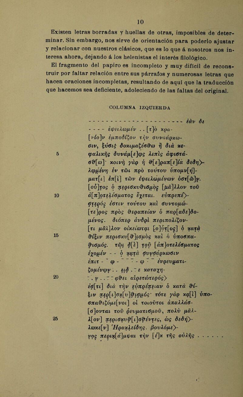 Existen letras borradas y huellas de otras, imposibles de deter¬ minar. Sin embargo, nos sirve de orientación para poderlo ajustar y relacionar con nuestros clásicos, que es lo que á nosotros nos in¬ teresa ahora, dejando á los helenistas el interés filológico. El fragmento del papiro es incompleto y muy difícil de recons¬ truir por faltar relación entre sus párrafos y numerosas letras que hacen oraciones incompletas, resultando de aquí que la traducción que hacemos sea deficiente, adoleciendo de las faltas del original. COLUMNA IZQUIERDA ---¿¿,v -éip£il(0{isv . . [r]ó xga- [i'to]v eunodC^ov rr¡v 6vvoápxco- 0iv, do7u^ia^éñd'(D t¡ diá xe- 5 (paXixr¡g dvván^ag Xenlg acpiótcc- tfOfco]' xoívt) yuQ r¡ &[£]Qajt[e\Cá dsdrjy- Xcpfiévrj Iv TCJL 71QO VOVtOV V7CO{lv[lj]- {iat[i} XC3V Í^EiXo{L¿yG)V Ó6t[(b]y. [oÚ]tO£ Ó TCEQÍ0Xvd'i6{l'oS [{LC(]XX0V tOV 10 á[lt]ot£XÉ6{iat0g £%EtUi. £V7tQ87Ce)- ótEQÓg éóTLv rovtov xal óvvto{L(o- • * [rf]pog 7TQOS dsQccjzsLav 6 tfapfadfjdo- {lévog. diÓTtSQ ávdgl TceqtnoXC^ov- [ti {iáX]Xov OLXEÍcotai [vo]ót[o$] 6 nata 15 ftC^iv 7CEQi6xv[d-]iO{iog xal 6 vnoGxa- &i0{ióg. tai d[£] toy [a7t\ot£X ¿Gratos iyoiiév - - ó xata GwGáoxoGiV ETlit - (O - ~ - Cp ■ EVQEVfiati- £o{isvG)y . . elÓ . 7 E xaxayri- 20 T . y . . 7 7 a&si aiQEtoitEQÓgy £ó[ti] óiá tr¡v Ey7tQ¿TC£t,av ó xata &C- |lv 7C£g[i]6x[v]^L0{ióg‘ tót£ yág xa[t] vito- Gnafti^óy^voi] oí toiovroi ¿JtaXXccG- [tí^ovtai tov qev{latióyo0, izoXv {Lal- X[ov] ■it£Qi6xv^[i\6d'évt£g^ 8e8y¡}- X(dxe[v] HgaxXeCórjg. (3ovXó{i£y- ygg 7i£Qix[á]{Lipai ti¡v [í]x tf¡g ovAfjg. • • 25
