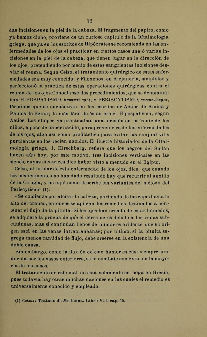 das incisiones en la piel de la cabeza. El fragmento del papiro, como ya hemos dicho, proviene de un curioso capítulo de la Oftalmología griega, que ya en los escritos de Hipócrates se recomienda en las en¬ fermedades de los ojos el practicar en ciertos casos una ó varias in¬ cisiones en la piel de la cabeza, que tienen lugar en la dirección de los ojos, pretendiendo por medio de estas sangrientas incisiones des¬ viar el reuma. Según Celso, el tratamiento quirúrgico de estas enfer¬ medades era muy conocido, y Filoxenos, en Alejandría, simplificó y perfeccionó la práctica de estas operaciones quirúrgicas contra el reuma de los ojos.Conocíanse dos procedimientos, que se denomina¬ ban HIPOSPAT1SMO, ÚTcojTtxGta¡xó;, y PERISCYTISMO, uEpta*oGia|jióc, términos que se encuentran en los escritos de Aetios de Amida y Paulos de Egina; la más fácil de éstas era el Hipospatismo, según Aetios. Los etiopes ya practicaban una incisión en la frente de los niños, á poco de haber nacido, para prevenirles de las enfermedades délos ojos, algo así como profiláctico para evitar las conjuntivitis purulentas en los recién nacidos. El ilustre historiador de la Oftal¬ mología griega, J. Hirschberg, refiere que los negros del Sudán hacen aún hoy, por este motivo, tres incisiones verticales en las sienes, cuyas cicatrices dice haber visto á menudo en el Egipto. Celso, al hablar de esta enfermedad de los ojos, dice, que cuando los medicamentos no han dado resultado hay que recurrir al auxilio de la Cirugía, y he aquí cómo describe las variantes del método del Periscytismo (1): « Se comienza por afeitar la cabeza, partiendo de las cejas hasta lo alto del cráneo, entonces se aplican los remedios destinados á con¬ tener el flujo de la pituita. Si los ojos han cesado de estar húmedos, se adquiere la prueba de que el derrame es debido á las venas sub¬ cutáneas, mas si continúan llenos de humor es evidente que su ori¬ gen está en las venas intracraneanas; por último, si la pituita se¬ grega menos cantidad de flujo, debe creerse en la existencia de una doble causa. Sin embargo, como la fluxión de este humor es casi siempre pro¬ ducida por los vasos exteriores, se le combate con éxito en la mayo¬ ría de los casos. El tratamiento de este mal no está solamente en boga en Grecia, pues todavía hay otras muchas naciones en las cuales el remedio es universalmente conocido y empleado. (1) CeUus: Tratado de Medicina. Libro VII, cap. 15.