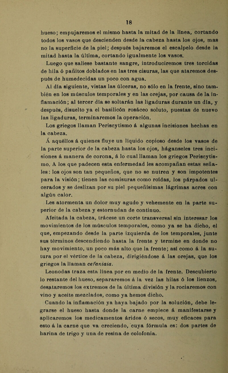 hueso; empujaremos el mismo hasta la mitad de la línea, cortando todos los vasos que descienden desde la cabeza ha3ta los ojos, mas no la superficie de la piel; después bajaremos el escalpelo desde la mitad hasta la última, cortando igualmente los vasos. Luego que saliese bastante sangre, introduciremos tres torcidas de hila ó pañitos doblados en las tres cisuras, las que ataremos des¬ pués de humedecidas un poco con agua. Al día siguiente, vistas las úlceras, no sólo en la frente, sino tam¬ bién en los músculos temporales y en las orejas, por causa de la in¬ flamación; al tercer día se soltarán las ligaduras durante un día, y después, disuelto ya el basilicón rosáceo soluto, puestas de nuevo las ligaduras, terminaremos la operación. Los griegos llaman Periscytismo á algunas incisiones hechas en la cabeza. Á aquéllos á quienes fluye un líquido copioso desde los vasos de la parte superior de la cabeza hasta los ojos, háganseles tres inci¬ siones á manera de corona, á lo cual llaman los griegos Periscytis¬ mo. A los que padecen esta enfermedad les acompañan estas seña¬ les: los ojos son tan pequeños, que no se nutren y son impotentes para la visión; tienen las comisuras como roídas, los párpados ul¬ cerados y se deslizan por su piel pequeñísimas lágrimas acres con algún calor. Les atormenta un dolor muy agudo y vehemente en la parte su¬ perior de la cabeza y estornudan de continuo. Afeitada la cabeza, trácese un corte transversal sin interesar los movimientos de los músculos temporales, como ya se ha dicho, el que, empezando desde la parte izquierda de los temporales, junte sus términos descendiendo hasta la frente y termine en donde no hay movimiento, un poco más alto que la frente; así como á la su¬ tura por el vértice de la cabeza, dirigiéndose á las orejas, que los griegos la llaman cefaniaia. Leonodas traza esta línea por en medio de la frente. Descubierto lo restante del hueso, separaremos á la vez las hilas ó los lienzos, desataremos los extremos de la última división y la rociaremos con vino y aceite mezclados, como ya hemos dicho. Cuando la inflamación ya haya bajado por la solución, debe le¬ grarse el hueso hasta donde la carne empiece á manifestarse y aplicaremos los medicamentos áridos ó secos, muy eficaces para esto á la carne que va creciendo, cuya fórmula es: dos partes de harina de trigo y una de resina de colofonia.