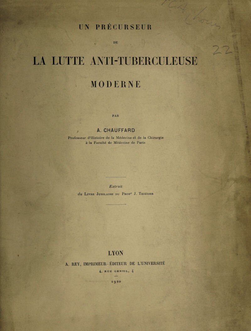 de LA LUTTE ANTI-TUBERCULEUSE , MODERNE PAR A. CHAUFFARD Professeur d’Histoire de la Médecine et de la Chirurgie à la Faculté de Médecine de Paris Extrait du Livre Jubilaire du Prof1, J. Teissier LYON A. REY, IMPRIMEUR-ÉDITEUR DE L’UNIVERSITÉ 4. RUE GENTIL, 4 191°