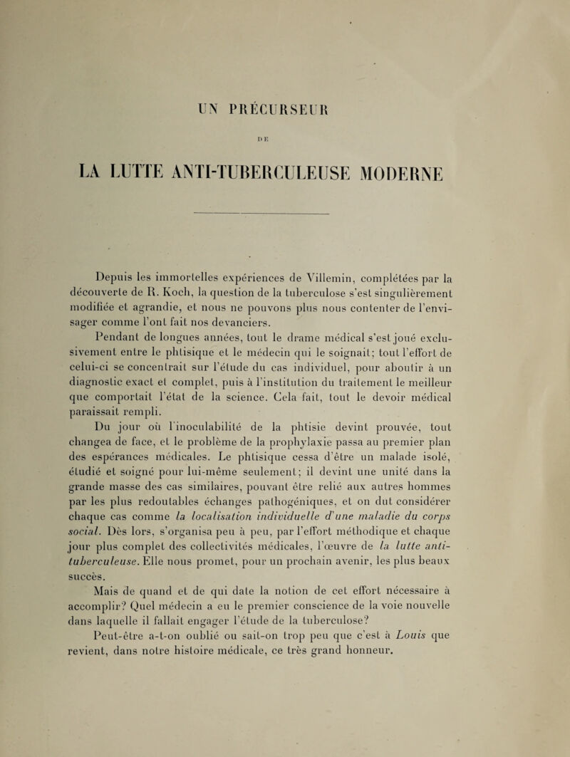 D R LA LUTTE ANTI-TUBERCULEUSE MODERNE Depuis les immortelles expériences de Villemin, complétées par la découverte de U. Koch, la question de la tuberculose s’est singulièrement modifiée et agrandie, et nous ne pouvons plus nous contenter de l’envi¬ sager comme l’ont fait nos devanciers. Pendant de longues années, tout le drame médical s’est joué exclu¬ sivement entre le phtisique et le médecin qui le soignait; tout l’effort de celui-ci se concentrait sur l’étude du cas individuel, pour aboutir à un diagnostic exact et complet, puis à l’institution du traitement le meilleur que comportait l'état de la science. Cela fait, tout le devoir médical paraissait rempli. Du jour où l'inoculabilité de la phtisie devint prouvée, tout changea de face, et le problème de la prophylaxie passa au premier plan des espérances médicales. Le phtisique cessa d’être un malade isolé, étudié et soigné pour lui-même seulement; il devint une unité dans la grande masse des cas similaires, pouvant être relié aux autres hommes par les plus redoutables échanges pathogéniques, et on dut considérer chaque cas comme la localisation individuelle d'une maladie du corps social. Dès lors, s’organisa peu à peu, par l'effort méthodique et chaque jour plus complet des collectivités médicales, l’œuvre de la lutte anti¬ tuberculeuse. Elle nous promet, pour un prochain avenir, les plus beaux succès. Mais de quand et de qui date la notion de cet effort nécessaire à accomplir? Quel médecin a eu le premier conscience de la voie nouvelle dans laquelle il fallait engager l’étude de la tuberculose? Peut-être a-t-on oublié ou sait-on trop peu que c’est à Louis que revient, dans notre histoire médicale, ce très grand honneur.