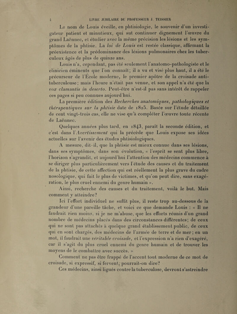\ LIVRE JUBILAIRE DU PROFESSEUR J. TEISSIER Le nom de Louis éveille, en phtisiologie, le souvenir d’un investi¬ gateur patient et minutieux, qui sut continuer dignement l’œuvre du grand Laënnec, et étudier avec la même précision les lésions et les sym¬ ptômes de la phtisie. La loi de Louis est restée classique, affirmant la préexistence et la prédominance des lésions pulmonaires chez les tuber¬ culeux âgés de plus de quinze ans. Louis n’a, cependant, pas été seulement l’anatomo-pathologiste et le clinicien éminents que l’on connaît; il a vu et visé plus haut, il a été le précurseur de l’Kcole moderne, le premier apôtre de la croisade anti¬ tuberculeuse; mais l’heure n’était pas venue, et son appel n’a été que la vox clamantis in deserto. Peut-être n’esl-il pas sans intérêt de rappeler ces pages si peu connues aujourd’hui. La première édition des Recherches anatomiques, pathologiques et thérapeutiques sur la phtisie date de 18a5. Basée sur l’étude détaillée de cent vingt-trois cas, elle ne vise qu’à compléter l’œuvre toute récente de Laënnec. Quelques années plus tard, en i843, paraît la seconde édition, et c’est dans Y Avertissement qui la précède que Louis expose ses idées actuelles sur l’avenir des études phtisiologiques. A mesure, dit-il, que la phtisie est mieux connue dans ses lésions, dans ses symptômes, dans son évolution, « l’esprit se sent plus libre, l’horizon s’agrandit, et aujourd’hui l’attention des médecins commence à se diriger plus particulièrement vers l'étude des causes et du traitement de la phtisie, de cette affection qui est réellement la plus grave du cadre nosologique, qui fait le plus de victimes, et qu'on peut dire, sans exagé¬ ration, le plus cruel ennemi du genre humain ». Ainsi, recherche des causes et du traitement, voilà le but. Mais comment y atteindre? Ici l’effort individuel ne suffit plus, il reste trop au-dessous de la grandeur d’une pareille tâche, et voici ce que demande Louis : « Il ne faudrait rien moins, si je ne m’abuse, que les efforts réunis d’un grand nombre de médecins placés dans des circonstances différentes; de ceux qui ne sont pas attachés à quelque grand établissement public, de ceux qui en sont chargés, des médecins de l’armée de terre et de mer; en un mot, il faudrait une véritable croisade, et l’expression n’a rien d’exagéré, car il s’agit du plus cruel ennemi du genre humain et de trouver les moyens de le combattre avec succès. » Gomment ne pas être frappé de l’accent tout moderne de ce mot de croisade, si expressif, si fervent, pourrait-on dire? Ces médecins, ainsi ligués contre la tuberculose, devront s’astreindre