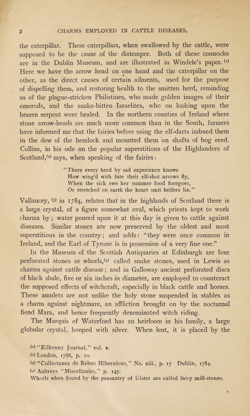 the caterpillar. These caterpillars, when swallowed by the cattle, were supposed to be the cause of the distemper. Both of these connocks are in the Dublin Museum, and are illustrated in Windele’s paper.(l) Here we have the arrow head on one hand and the caterpillar on the • other, as the direct causes of certain ailments, used for the purpose of dispelling them, and restoring health to the smitten herd, reminding us of the plague-stricken Philistines, who made golden images of their emerods, and the snake-bitten Israelites, who on looking upon the brazen serpent were healed. In the northern counties of Ireland where stone arrow-heads are much more common than in the South, farmers have informed me that the fairies before using the elf-darts imbued them in the dew of the hemlock and mounted them on shafts of bog reed. Collins, in his ode on the popular superstitions of the Highlanders of Scotland/2) says, when speaking of the fairies : “There every herd by sad experience knows How wing’d with fate their elf-shot arrows fly, When the sick ewe her summer food foregoes, Or stretched on earth the heart smit heifers lie.” Vallancey, b) in 1784, relates that in the highlands of Scotland there is a large crystal, of a figure somewhat oval, which priests kept to work charms by; water poured upon it at this day is given to cattle against diseases. Similar stones are now preserved by the oldest and most superstitious in the country; and adds: “ they were once common in Ireland, and the Earl of Tyrone is in possession of a very fine one.” In the Museum of the Scottish Antiquaries at Edinburgh are four perforated stones or whorls/*) called snake stones, used in Lewis as charms against cattle disease; and in Galloway ancient perforated discs of black shale, five or six inches in diameter, are employed to counteract the supposed effects of witchcraft, especially in black cattle and horses. These amulets are not unlike the holy stone suspended in stables as a charm against nightmare, an affliction brought on by the nocturnal fiend Mara, and hence frequently denominated witch riding. The Marquis of Waterford has an heirloom in his family, a large globular crystal, hooped with silver. When lent, it is placed by the (^“Kilkenny Journal,” vol. v. (2) London, 1788, p. 10. (3) “Collectanea de Rebus Hibernicus,” No. xiii., p. 17 Dublin, 1784. (4) Aubreys “Miscellanies,” p. 147. Whorls when found by the peasantry of Ulster are called fairy mill-stones,