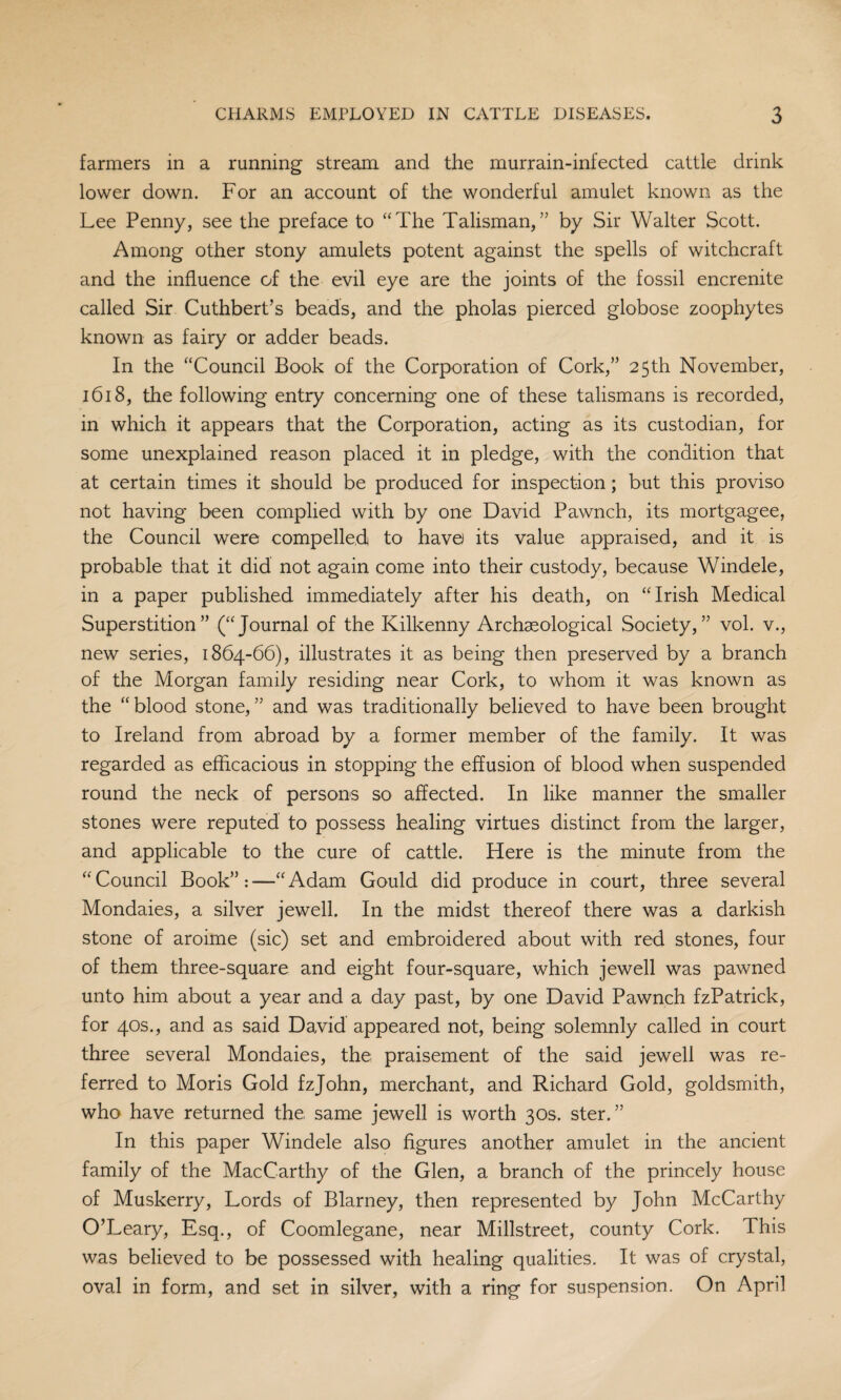 farmers in a running stream and the murrain-infected cattle drink lower down. For an account of the wonderful amulet known as the Lee Penny, see the preface to “The Talisman,” by Sir Walter Scott. Among other stony amulets potent against the spells of witchcraft and the influence of the evil eye are the joints of the fossil encrenite called Sir Cuthbert’s beads, and the pholas pierced globose zoophytes known as fairy or adder beads. In the “Council Book of the Corporation of Cork,” 25th November, 1618, the following entry concerning one of these talismans is recorded, in which it appears that the Corporation, acting as its custodian, for some unexplained reason placed it in pledge, with the condition that at certain times it should be produced for inspection; but this proviso not having been complied with by one David Pawnch, its mortgagee, the Council were compelled to have its value appraised, and it is probable that it did not again come into their custody, because Windele, in a paper published immediately after his death, on “Irish Medical Superstition” (“Journal of the Kilkenny Archaeological Society,” vol. v., new series, 1864-66), illustrates it as being then preserved by a branch of the Morgan family residing near Cork, to whom it was known as the “blood stone,” and was traditionally believed to have been brought to Ireland from abroad by a former member of the family. It was regarded as efficacious in stopping the effusion of blood when suspended round the neck of persons so affected. In like manner the smaller stones were reputed to possess healing virtues distinct from the larger, and applicable to the cure of cattle. Here is the minute from the “Council Book”:—“Adam Gould did produce in court, three several Mondaies, a silver jewell. In the midst thereof there was a darkish stone of aroime (sic) set and embroidered about with red stones, four of them three-square and eight four-square, which jewell was pawned unto him about a year and a day past, by one David Pawnch fzPatrick, for 40s., and as said David appeared not, being solemnly called in court three several Mondaies, the praisement of the said jewell was re¬ ferred to Moris Gold fzjohn, merchant, and Richard Gold, goldsmith, who have returned the same jewell is worth 30s. ster. ” In this paper Windele also figures another amulet in the ancient family of the MacCarthy of the Glen, a branch of the princely house of Muskerry, Lords of Blarney, then represented by John McCarthy O’Leary, Esq., of Coomlegane, near Millstreet, county Cork. This was believed to be possessed with healing qualities. It was of crystal, oval in form, and set in silver, with a ring for suspension. On April