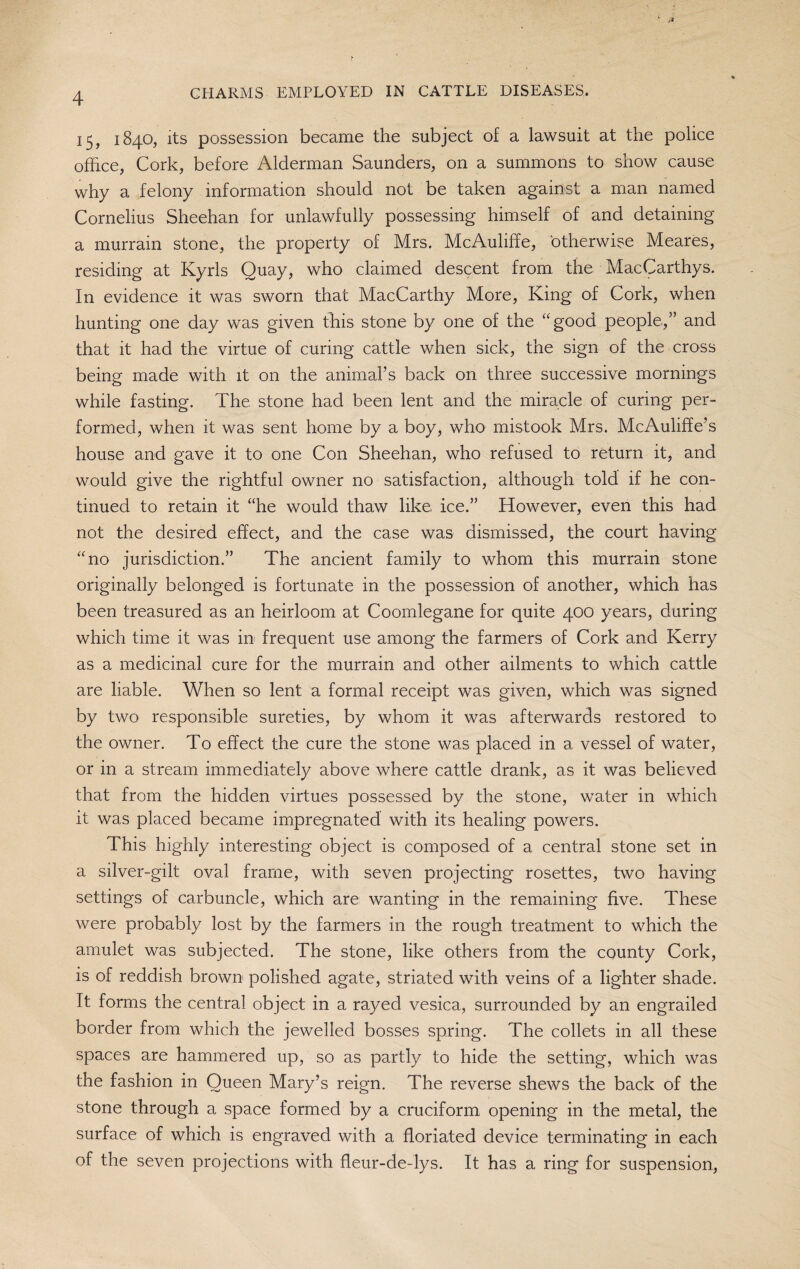 15, 1840, its possession became the subject of a lawsuit at the police office, Cork, before Alderman Saunders, on a summons to show cause why a felony information should not be taken against a man named Cornelius Sheehan for unlawfully possessing himself of and detaining a murrain stone, the property of Mrs. McAuliffe, otherwise Meares, residing at Kyrls Quay, who claimed descent from the MacCarthys. In evidence it was sworn that MacCarthy More, King of Cork, when hunting one day was given this stone by one of the “good people,” and that it had the virtue of curing cattle when sick, the sign of the cross being made with it on the animal’s back on three successive mornings while fasting. The stone had been lent and the miracle of curing per¬ formed, when it was sent home by a boy, who mistook Mrs. McAuliffe’s house and gave it to one Con Sheehan, who refused to return it, and would give the rightful owner no satisfaction, although told if he con¬ tinued to retain it “he would thaw like ice.” However, even this had not the desired effect, and the case was dismissed, the court having “no jurisdiction.” The ancient family to whom this murrain stone originally belonged is fortunate in the possession of another, which has been treasured as an heirloom at Coomlegane for quite 400 years, during which time it was in frequent use among the farmers of Cork and Kerry as a medicinal cure for the murrain and other ailments to which cattle are liable. When so lent a formal receipt was given, which was signed by two responsible sureties, by whom it was afterwards restored to the owner. To effect the cure the stone was placed in a vessel of water, or in a stream immediately above where cattle drank, as it was believed that from the hidden virtues possessed by the stone, water in which it was placed became impregnated with its healing powers. This highly interesting object is composed of a central stone set in a silver-gilt oval frame, with seven projecting rosettes, two having settings of carbuncle, which are wanting in the remaining five. These were probably lost by the farmers in the rough treatment to which the amulet was subjected. The stone, like others from the county Cork, is of reddish brown polished agate, striated with veins of a lighter shade. It forms the central object in a rayed vesica, surrounded by an engrailed border from which the jewelled bosses spring. The collets in all these spaces are hammered up, so as partly to hide the setting, which was the fashion in Oueen Mary’s reign. The reverse shews the back of the stone through a space formed by a cruciform opening in the metal, the surface of which is engraved with a floriated device terminating in each of the seven projections with fleur-de-lys. It has a ring for suspension,