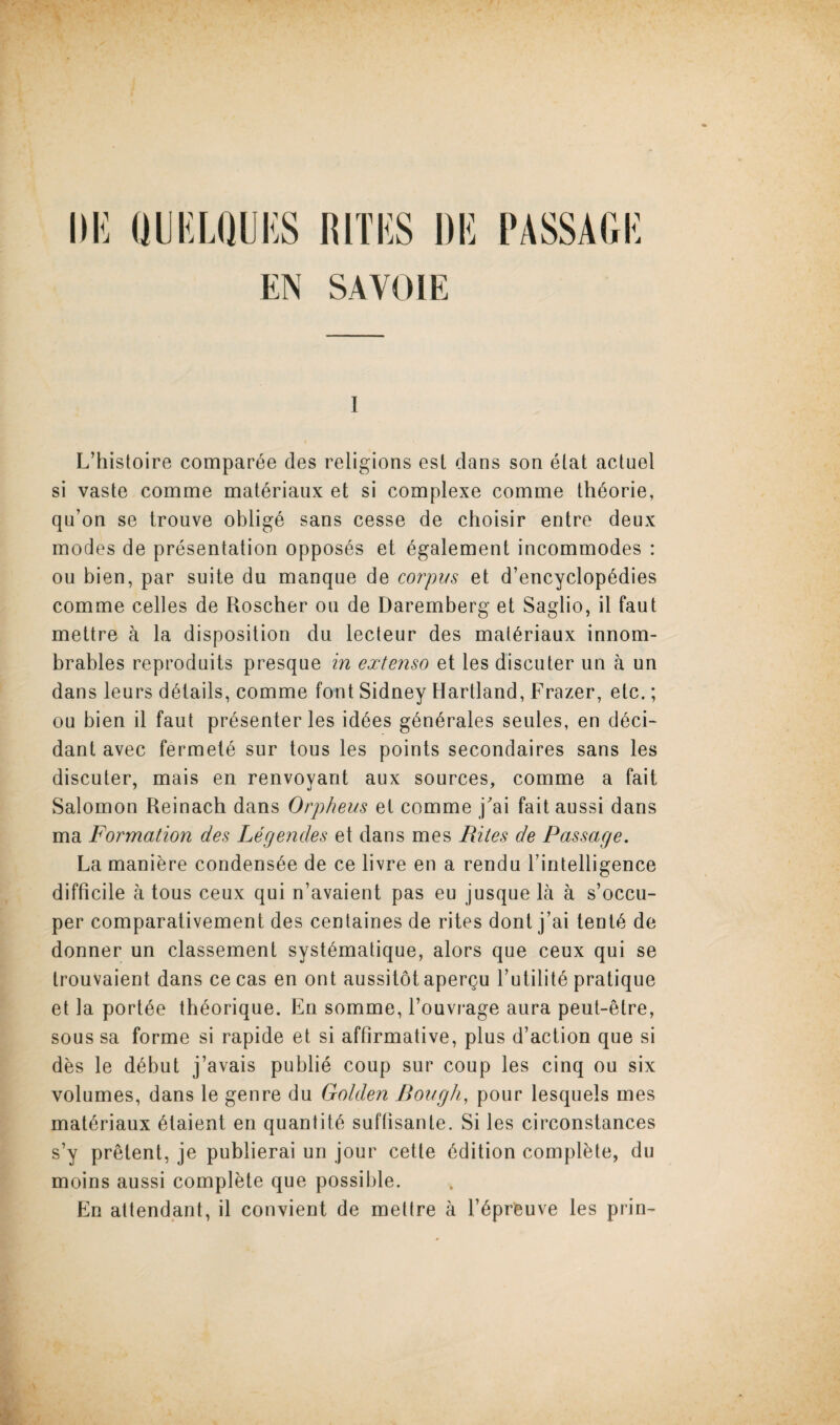 Illi (JlKLaUI'lS RITKS Dli PASSAGK EN SAVOIE I L’histoire comparee des religions esl dans son elat actuel si vaste comme mat^riaux et si complexe comme thdorie, qu’on se trouve oblig6 sans cesse de choisir entre deux modes de presentation opposes et ^galement incommodes : ou bien, par suite du manque de corpus et d’encyclop^dies comme cedes de Roscher ou de Daremberg et Saglio, il faut mettre a la disposition du lecteur des mat^riaux innom- brables reproduits presque in extenso et les discuter un a un dans leurs details, comme font Sidney Hartland, Frazer, etc.; ou bien il faut presenter les id^es gdn^rales seules, en ddci- dant avec fermetd sur tous les points secondaires sans les discuter, mais en renvoyant aux sources, comme a fait Salomon Reinach dans Orpheus et comme j'ai fait aussi dans ma Formation des Legendes et dans mes Rites de Passage, La maniere condens^e de ce livre en a rendu Tintelligence difficile a tous ceux qui n’avaient pas eu jusque la a s’occu- per comparativement des centaines de rites dont j’ai tent6 de donner un classement syst^matique, alors que ceux qui se trouvaient dans ce cas en ont aussitotapergu Tutilitd pratique et la port6e th^orique. En somme, I’ouvrage aura peut-etre, sous sa forme si rapide et si affirmative, plus d’action que si des le d^but j’avais public coup sur coup les cinq ou six volumes, dans le genre du Golden Bough, pour lesquels mes mat^riaux 61aient en quantity suffisante. Si les circonstances s’y pretent, je publierai un jour cette Edition complete, du moins aussi complete que possible. En attendant, il convient de mettre a T^preuve les prin^