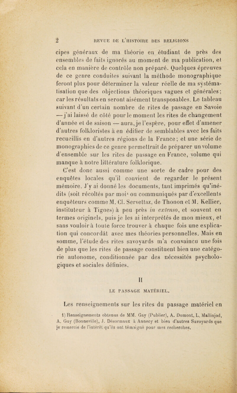 cipes g^Qeraux de rna th6orie eri 6tudiant de pr^s des ensembles de fails ignores an moment de ma publication, el cela en maniere de controle non pr^par6. Ouelques 6preiives de ce genre conduites suivant la m^thode monograptiique feront plus pour determiner la valeur r^elle de ma systema- tisalion que des objections Iheoriques vagues et generales; car les resultats en seront aisement transposables„ Le tableau suivant d’un cerlain nombre de rites de passage en Savoie •—j’ai laisse de cote pourle moment les rites de changement d’annee et de saison — aura, je I’espere, pour effet d’amener d’autres folkloristes a en editier de semblables avec les fails recueillis en d’autres regions de la France; et une serie de monographies de ce genre permettrait de preparer un volume d’ensemble sur les rites de passage en France, volume qui manque a notre litterature folklorique. C’est done aussi comme une sorte de cadre pour des enquetes locales qu’il convient de regarder le present memoire. J’y al donne les documents, tant imprimes qu’ine- dits (soit recoltes par moi‘ ou communiques par d'excellents enqueteurs comme M. Cl. Servettaz, de Thonon et M. Kellier^ instituteur a Tignes) a pen prbs in extenso^ et souvent en termes originels, puis je les ai interpretes de mon mieux, et sans vouloira toute force trouver a chaque fois une explica¬ tion qui concordat avec mes theories personnelles. Mais en somme, Fetude des rites Savoyards m’a convaincu une fois de plus que les rites de passage constituent bien une catego- rie autonome;, conditionnee par des necessites psycholo- giques et sociales detinies. It LE PASSAGE MATERIEL. Les renseignemenls sur les rites du passage materiel en 1) Renseignements obtenus de MM. Gay (Publier), A. Dumont, L. Mallinjod, A. Guy (Bonneville), J. Desormaux a Annecy et bien d’autres Savoyards que je remercie de I’inlereL qu'ils out temoigne pour mes recherches.