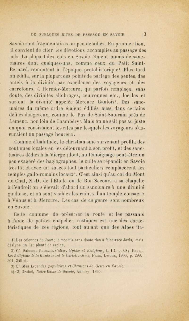 Savoie sont fraginentaires on pen detailles, En premier lieu, il couvient do ciler les devotions accomplies au passage des cols. La plupart des cols eii Savoie ^taieut mimis de sane- tuaires doni qiielques-iiiis, comme ceux du Pelit Saint- Bernard, remontenl a Pepoque protohistoriqueL Plus lard on 6difia, siir la plupart des points de partage des pentes, des autels a la divinil6 par excellence des voyageurs et des carrefonrs, a llerm^s-Mercure, qui parfois remplaga, sans doute, des divinites allobroges, ceulronnes etc., locales et siirlout la divinitd appelee Mercure GauloisL Des sane- tuaires du meme ordre 6taient edifies aussi dans certains defiles dangereux, comme le Pas de Sainl-Saturnin pr^s de Lemenc, non loin de GhamberyL Mais on ne sail pas au juste en quoi consistaient les rites par lesquels les voyageurs s’as- suraient un passage heureux. Comme d’habitude, le christianisme survenant profita des coutumes locales en les d^tournant a son profit, et des sanc- tuaires dedi6s a la Vierge (dont, au t^moignage peut-etre un pen exagere des hagiographes, le culte se repandit en Savoie tres tot et avec un succ^s tout particulier) remplac^rent les temples gallo-romains locauxL G’est ainsi qu’au col du Mont du Ghat, N.-D. de I’Etoile ou de Bon-Secours a sa chapelle a I’endroit on s’6levait d’abord un sanctuaire a une divinite gauloise, et on sont visibles les mines d’un temple consacre a Venus et a Mercure. Les cas de ce genre sont nombreux en Savoie. Gette coutume de preserver la route et les passants a I’aide de petites chapelles rustiques est une des carac- t6ristiques de ces regions, tout autant que des Alpes ita- 1) Les colonnes de Joux; le mot n’a sans doute rien a faire avec Jovis, mais desi^ne un lieu plante de sapins. 2) Cf. Salomon Reinach, Cultes, Mythea et Religions^ t. Ill, p. 68; Renel, Les Religions de la Gaule avant le Christianisme^ Paris, Leroux, 1906, p. 299, 301, 349 etc. 3) Cf. Mes L^gendes populaires et Chanwns de Geste en Savoie, 4) Cf. Grobel, Nolre-Dame de Saooie, Annecy, 1860,