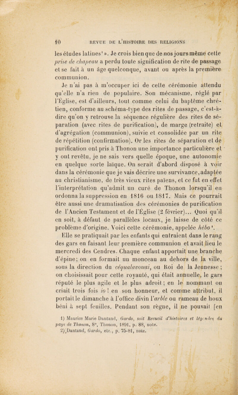 les etudes lalines*». Je crois bienquede nos jours meme celte prhe de chapeau a perdu toute signification de rite de passage else fait a un age quelconque, avant ou apres la premiere communion, Je n’ai pas a m’occuper ici de celte c^remonie attendu qu’elle n’a rien de populaire. Son m6canisme, r6gle par TEglise, est d’ailleurs, tout comme celui du bapteme chre- tien, conforme au schema-type des rites de passage, c’est-a- dire qu’on y retrouve la sequence r^gulibre des rites de s6- paration (avec rites de purification), de marge (retraite) et d’agregalion (communion), suivie et consolid^e par un rite de repetition (confirmation). Or les rites de separation et de purification ontpris a Thonon une importance particulibre et y ont revetu, je ne sais vers quelle epoque, une autonomie en quelque sorte laique. On serait d’abord dispose a voir dans la ceremonie que je vais decrire une survivance, adaptee au christianisme, de tres vieux rites paiens, et ce fut en efl*et rinterpretation qu’admit un cure de Thonon lorsqu’il en ordonna la suppression en 1816 ou 1817. Mais ce pourrait etre aussi une dramatisation des ceremonies de purification de FAncien Testament et de FEglise (2 fevrier).,. Quoi qu’il- en soit, a defaut de paralleles locaux, je laisse de cote ce probleme d^origine, Yoici cette ceremonie, appelee heho\ Elle se pratiquait par les enfants qui entraient dans le rang des gars en faisant leur premiere communion et avait lieu le mercredi des Gendres, Chaque enfant apportait une branche d’epine; on en formait un monceau au dehors de la ville, sous la direction du cequalavouai^ ou Roi de la Jeunesse ; on choisissait pour cette royaute, qui etait annuelle, le gars repute le plus agile et le plus adroit; en le nommant on criait trois fois io ! en son honneur, et comme attribut, il portaitle dimanche a Foffice divin Xarhle ou rameau de houx beni a sept feuiiles. Pendant son regne, il ne pouvaif [en 1) Maurice Marie Dan land, Gardo^ soit Recucil d'histoires et Ugtndes^ du pays de Thonon, 8°, Thonon, 1891, p. 88, note. 2) ^Dantand, Gardo, etc., p. 75-81, note.