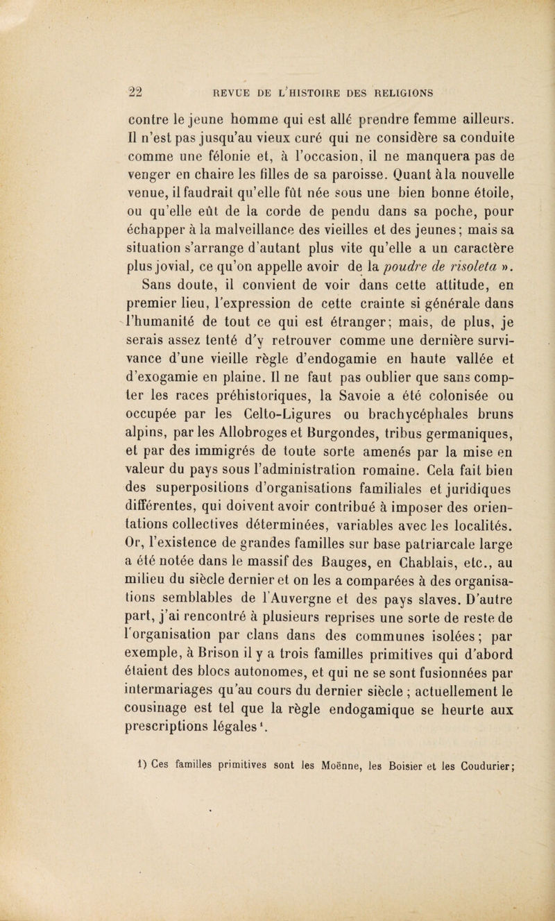 contre le jeune homme qui est all^ prendre femme ailleurs. II n’est pas jusqu’au vieux cur6 qui ne consid^re sa conduite comme une f^lonie et, a Toccasion, il ne manquera pas de venger en chaire les filles de sa paroisse. Quant ala nouvelle venue, ilfaudrait qu’elle fut n6e sous une bien bonne 6toile, ou qu’elle eut de la corde de pendu dans sa poche, pour ecbapper a la malveillance des vieilles et des jeunes; mais sa situation s’arrange d’autant plus vite qu’elle a un caractbre plus jovial^ ce qu’on appelle avoir de la poudre de risoleta ». Sans doute, il convient de voir dans cette attitude, en premier lieu, I'expression de cette crainte si g6n6rale dans rhumanite de tout ce qui est stranger; mais, de plus, je serais assez tent6 d'y retrouver comme une derni^re survi- vance d’une vieille rbgle d’endogamie en haute valine et d’exogamie en plaine. Il ne faut pas oublier que sans comp¬ ter les races pr^historiques, la Savoie a 6te colonis^e ou occup^e par les Celto-Ligures ou brachyc^phales bruns alpins, paries Allobrogeset Burgondes, tribus germaniques, et par des immigr^s de toute sorte amenes par la mise en valeur du pays sous I’administration romaine. Cela fait bien des superpositions d’organisations familiales et juridiques diff^rentes, qui doivent avoir contribue a imposer des orien¬ tations collectives d6termin6es, variables avec les localit^s. Or, I’existence de grandes families sur base patriarcale large a (^t6 notee dans le massif des Bauges, en Chablais, etc., au milieu du sibcle dernier et on les a compar^es a des organisa¬ tions semblables de I’Auvergne et des pays slaves. D'autre part, j’ai rencontr6 a plusieurs reprises une sorte de reste de 1 organisation par clans dans des communes Isoldes; par exemple, h Brison ily a trois families primitives qui d'abord 6taient des blocs autonomes, et qui ne se sont fusionn^es par intermariages qu'au cours du dernier sibcle ; actuellement le cousinage est tel que la rbgle endogamique se heurte aux prescriptions legates'. 1) Ces families primitives sont les Moenne, les Boisier et les Coudurier;