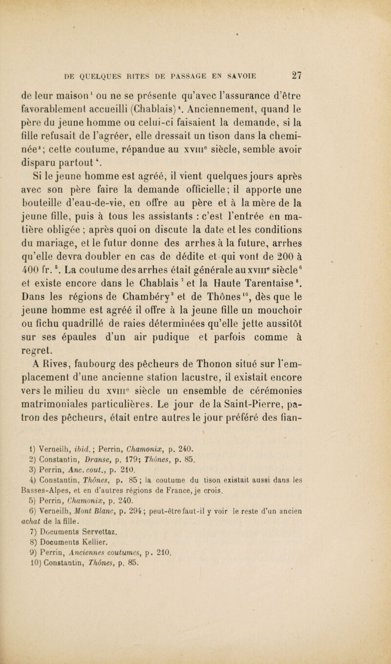 de leiir maison^ ou ne se pr^sente qu’avec I’assurance d’etre favorablement accueilli (Ghablais)*. Anciennement, quand le pbre du jeune homme ou celui-ci faisaient la demande, si la filie refusait de I’agr^er, elle dressait un tison dans la chemi- n6e*; cette coutume, r6pandue au xviii® sibcle, semble avoir disparu partout \ Si le jeune homme est agr66, il vient quelques jours apr^s avec son pbre faire la demande officielle; il apporte une bouteille d’eau-de-vie, en offre au pbre et a la mbre de la jeune filie, puis a tous les assistants : c’est I’entr^e en ma- tibre obligee ; apres quoi on discute la date et les conditions du mariage, et le futur donne des arrhes a la future, arrhes qu’elle devra doubler en cas de d^dite et qui vont de 200 h 400 fr. \ La coutume des arrhes 6tait generate auxviir sibcle® et existe encore dans le Chablais^et la Haute TarentaiseL Dans les regions de Chambery® et de Th6nes‘°, dbs que le jeune homme est agr66 il offre a la jeune filie un mouchoir ou fichu quadrille de raies d6termin^es qu’elle jette aussitot sur ses 6paules d’un air pudique et parfois comme a regret. A Rives, faubourg des pecheurs de Thonon situ6 sur I’em- placement d’une ancienne station lacustre, il existait encore vers le milieu du xviii® sibcle un ensemble de c6r6monies matrimoniales particulibres. Le jour de la Saint-Pierre, pa¬ tron des pecheurs, btait entre aulres le jour prbferb des fian- 1) Verneilh, ibid.; Perrin, Chamonix^ p. 240. 2) Constantin, Dranse, p. 179; Thones, p. 85. 3) Perrin, Anc.cout., p. 210. 4) Constantin, Thones, p. 85 ; la coutume du tison existait aussi dans les Basses-Alpes, et en d’autres regions de France, je crois. 5) Perrin, Chamonix, p. 240. 6) Verneilh, Mont Blanc, p. 294; peut-etre faut-il y voir le reste d'un ancien ac/ia^ de la filie. 7) Documents Servettaz. 8) Documents Kellier. 9) Perrin, Anciennes coulumes, p, 210. 10) Constantin, Thones, p. 85.