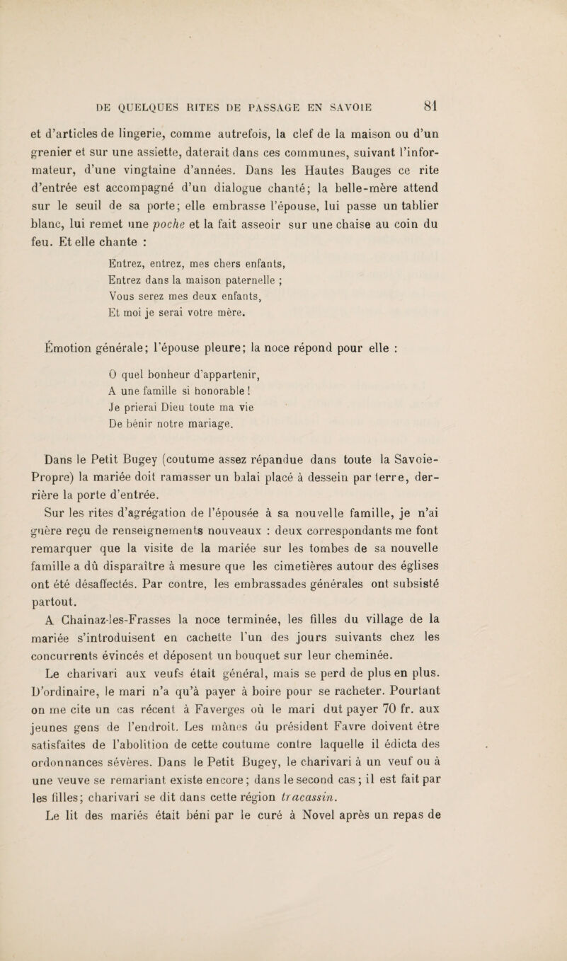 et d’articles de lingerie, comme autrefois, la clef de la maison ou d’un grenier et sur une assiette, daterait dans ces communes, suivant I’infor- mateur, d’une vingtaine d’annees. Dans les Hautes Bauges ce rite d’entree est accompagne d’un dialogue chante; la belle-mere attend sur le seuil de sa porte; elle embrasse I’epouse, lui passe un tablier blanc, lui remet une poche et la fait asseoir sur une chaise au coin du feu. Et elle chante : Entrez, entrez, mes chers enfants, Entrez dans la maison paternelle ; Vous serez mes deux enfants, Et moi je serai votre mere. Emotion generate; I’epouse pleure; la noce repond pour elle : 0 quel bonheur d’appartenir, A une famille si honorable ! Je prierai Dieu toute ma vie De benir notre mariage. Dans le Petit Bugey (coutume assez repandue dans toute la Savoie- Propre) la mariee doit ramasser un balai place a dessein par terre, der- riere la porte d’entree. Sur les rites d’agregation de I’epousee a sa nouvelle famille, je n’ai g»iere re^u de renseignements nouveaux : deux correspondants me font remarquer que la visite de la mariee sur les tombes de sa nouvelle famille a du disparaitre a mesure que les cimetieres autour des eglises ont ete desaffectes. Par centre, les embrassades generates ont subsiste partout. A Ghainaz-les-Frasses la noce terminee, les lilies du village de la mariee s’introduisent en cachette I’un des jours suivants chez les concurrents evinces et deposent un bouquet sur leur cheminee. Le charivari aux veufs etait general, mais se perd de plus en plus. D’ordinaire, le mari n’a qu’a payer a boire pour se racheter. Pourtant on me cite un cas rdcent a Faverges ou le mari dut payer 70 fr. aux jeunes gens de I’endroit. Les manes du president Favre doivent Mre satisfaites de Tabolition de cette coutume centre laquelle il edicta des ordonnances severes. Dans le Petit Bugey, le charivari a un veuf ou a une veuve se remariant existe encore; dans le second cas; il est fait par les filles; charivari se dit dans cette region tracassin. Le lit des maries etait beni par le cure a Novel apres un repas de