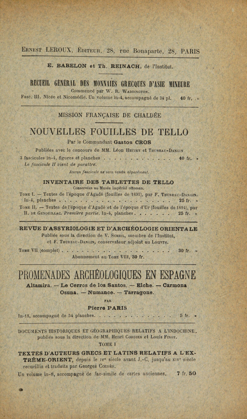 Ernest LEROUX, Editeur, 28, rue Bonaparte, 28, PARIS E. BABELON et Th. REINACH, de riastitut. RECUEIL GENM.41 DES MONNKES fiRECQDES D’ASIE MINECRE Commence par W. R. Waddington. Fasc. III. Nicee et Nicom^die. Un volume in-4, accorapagn6 de 34 pi. 40 fr, . » MISSION FRANg/VISE DE CHALDEE NOUVELLES FOUILLES DE TELLO Par le Commandant Gaston CROS Publi6es avec le concours de MM. Leon Heuzey et Thureau-Dangin 3 fascicules in-4, figures et planches. 40 fr. » Le fascicule II vient de paraitr'e. Aucun fascicule ne sera vendu sfipariment. INVENTAIRE DES TABLETTES DE TELLO Conservees au Musee Imperial ottoman. Tome I. — Textes de I’^poque d’Agad6 (fouilles de 1895), par F. Thureau-Dangin. In-4, planches.. . . . •. 25 fr. » Tome II. — Textes del’epoque d’Agade et de I’epoque d’Ur (fouilles del894), par II. BE Genouillac. Premiere partie. In-4, planches. 25 fr. » REVUE D’ASSYRIOLOGIE ET D’ARCHEOLOGIE ORIENTALE Publiee sous la direction de V. Scheil, membre de ITnstitut, et F. Thureau-Dangin, conservateur adjoint au Louvre. Tome VII (complet).. 30 fr. » Abonnement au Tome VIII, 30 fr. PROMENADES ARCHEOLOGIQUES EN ESPAGNE Altamira. — Le Cerros de los Santos. — Elche. — Carmona Osuna. — Numance. — Tarragons. PAR Pierre PARIS In-18, accompagn6 de 54 planches. 5 fr. » DOCUMENTS IIISTORIQUES ET GfiOGRAPIIIQUES RELATIFS A LTNDOCHINE, publics sous la direction de JMM. Henri Cordier et Louis Finot. TOME I TEXTES D’AUTEURS GREGS ET LATINS RELATIFS A L’EX- TR^IME-ORIENT, depuis le iv® siecle avant J.-C. jusqu’au xiv® siecle recueillis et Iraduits par Georges Coedes. Un volume in-8, accompagn^ de fac-simile de carles anciennes. 7 fr. 50