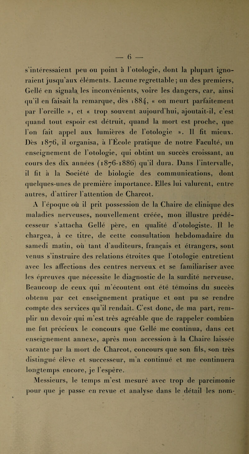 s intéressaient peu ou point à l’otologie, dont la plupart igno¬ raient jusqu’aux éléments. Lacune regrettable ; un des premiers, Gellé en signala, les inconvénients, voire les dangers, car, ainsi qu’il en faisait la remarque, dès 1884, « on meurt parfaitement par l’oreille », et « trop souvent aujourd’hui, ajoutait-il, c’est quand tout espoir est détruit, quand la mort est proche, que l’on fait appel aux lumières de l’otologie ». Il fit mieux. Dès 1876, il organisa, à l’École pratique de notre Faculté, un enseignement de l’otologie, qui obtint un succès croissant, au cours des dix années (1876-1886) qu’il dura. Dans l’intervalle, il fit à la Société de biologie des communications, dont quelques-unes de première importance. Elles lui valurent, entre autres, d’attirer l’attention de Charcot. A l’époque où il prit possession de la Chaire de clinique des maladies nerveuses, nouvellement créée, mon illustre prédé¬ cesseur s’attacha Gellé père, en qualité d’otologiste. Il le chargea, à ce titre, de cette consultation hebdomadaire du samedi matin, où tant d’auditeurs, français et étrangers, sont venus s’instruire des relations étroites que l’otologie entretient avec les affections des centres nerveux et se familiariser avec les épreuves que nécessite le diagnostic de la surdité nerveuse. Beaucoup de ceux qui m’écoutent ont été témoins du succès obtenu par cet enseignement pratique et ont pu se rendre compte des services qu’il rendait. C’est donc, de ma part, rem¬ plir un devoir qui m’est très agréable que de rappeler combien me fut précieux le concours que Gellé me continua, dans cet enseignement annexe, après mon accession à la Chaire laissée vacante par la mort de Charcot, concours que son fils, son très distingué élève et successeur, m’a continué et me continuera longtemps encore, je l’espère. Messieurs, le temps m’est mesuré avec trop de parcimonie pour (pie je passe en revue et analyse dans le détail les nom-