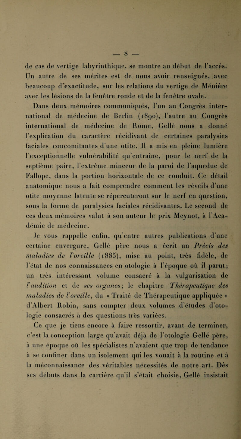 cle cas de vertige labyrinthique, se montre au début de l’accès. Un autre de ses mérites est de nous avoir renseignés, avec beaucoup d’exactitude, sur les relations du vertige de Ménière avec les lésions de la fenêtre ronde et de la fenêtre ovale. Dans deux mémoires communiqués, l’un au Congrès inter¬ national de médecine de Berlin (1890), l’autre au Congrès international de médecine de Rome, Gellé nous a donné l’explication du caractère récidivant de certaines paralysies faciales concomitantes d’une otite. Il a mis en pleine lumière l’exceptionnelle vulnérabilité qu’entraîne, pour le nerf de la septième paire, l’extrême minceur de la paroi de l’aqueduc de Fallope, dans la portion horizontale de ce conduit. Ce détail anatomique nous a fait comprendre comment les réveils d’une otite moyenne latente se répercuteront sur le nerf en question, sous la forme de paralysies faciales récidivantes. Le second de ces deux mémoires valut à son auteur le prix Meynot, à l’Aca¬ démie de médecine. Je vous rappelle enfin, qu’entre autres publications d’une certaine envergure, Gellé père nous a écrit un Précis des maladies de Voreille ( 1885), mise au point, très fidèle, de l’état de nos connaissances en otologie à l’époque où il parut; un très intéressant volume consacré à la vulgarisation de F audition et de ses organes; le chapitre Thérapeutique des maladies de Voreille, du « Traité de Thérapeutique appliquée » d’Albert Robin, sans compter deux volumes d’études d’oto- logie consacrés à des questions très variées. Ce que je tiens encore à faire ressortir, avant de terminer, c’est la conception large qu’avait déjà de Lotologie Gellé père, à une époque où les spécialistes n’avaient que trop de tendance à se confiner dans un isolement qui les vouait à la routine et à la méconnaissance des véritables nécessités de notre art. Dès ses débuts dans la carrière qu’il s’était choisie, Gellé insistait