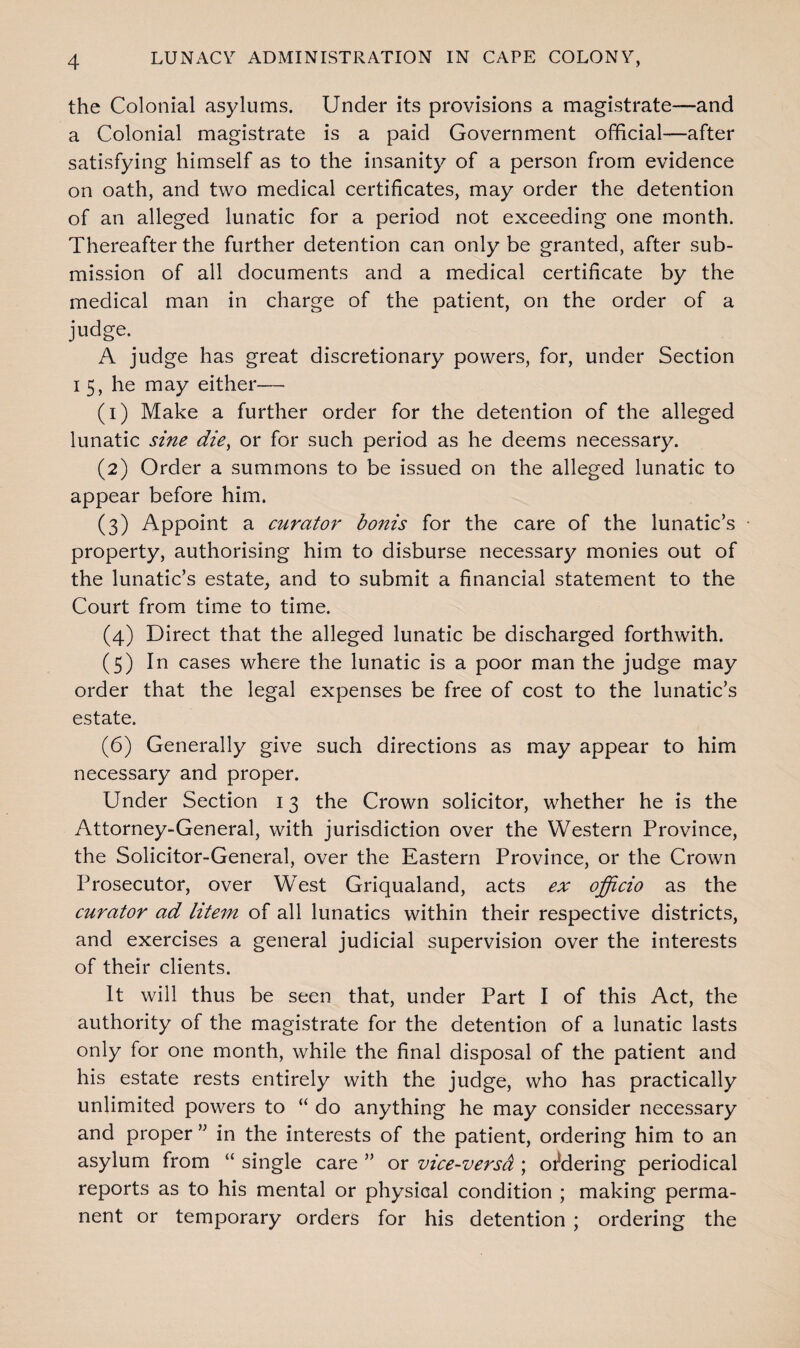 the Colonial asylums. Under its provisions a magistrate—and a Colonial magistrate is a paid Government official—after satisfying himself as to the insanity of a person from evidence on oath, and two medical certificates, may order the detention of an alleged lunatic for a period not exceeding one month. Thereafter the further detention can only be granted, after sub¬ mission of all documents and a medical certificate by the medical man in charge of the patient, on the order of a judge. A judge has great discretionary powers, for, under Section i 5, he may either— (1) Make a further order for the detention of the alleged lunatic sine die> or for such period as he deems necessary. (2) Order a summons to be issued on the alleged lunatic to appear before him. (3) Appoint a curator bonis for the care of the lunatic’s property, authorising him to disburse necessary monies out of the lunatic’s estate, and to submit a financial statement to the Court from time to time. (4) Direct that the alleged lunatic be discharged forthwith. (5) In cases where the lunatic is a poor man the judge may order that the legal expenses be free of cost to the lunatic’s estate. (6) Generally give such directions as may appear to him necessary and proper. Under Section 13 the Crown solicitor, whether he is the Attorney-General, with jurisdiction over the Western Province, the Solicitor-General, over the Eastern Province, or the Crown Prosecutor, over West Griqualand, acts ex officio as the curator ad litem of all lunatics within their respective districts, and exercises a general judicial supervision over the interests of their clients. It will thus be seen that, under Part I of this Act, the authority of the magistrate for the detention of a lunatic lasts only for one month, while the final disposal of the patient and his estate rests entirely with the judge, who has practically unlimited powers to “ do anything he may consider necessary and proper ” in the interests of the patient, ordering him to an asylum from “ single care ” or vice-versa ; ordering periodical reports as to his mental or physical condition ; making perma¬ nent or temporary orders for his detention ; ordering the