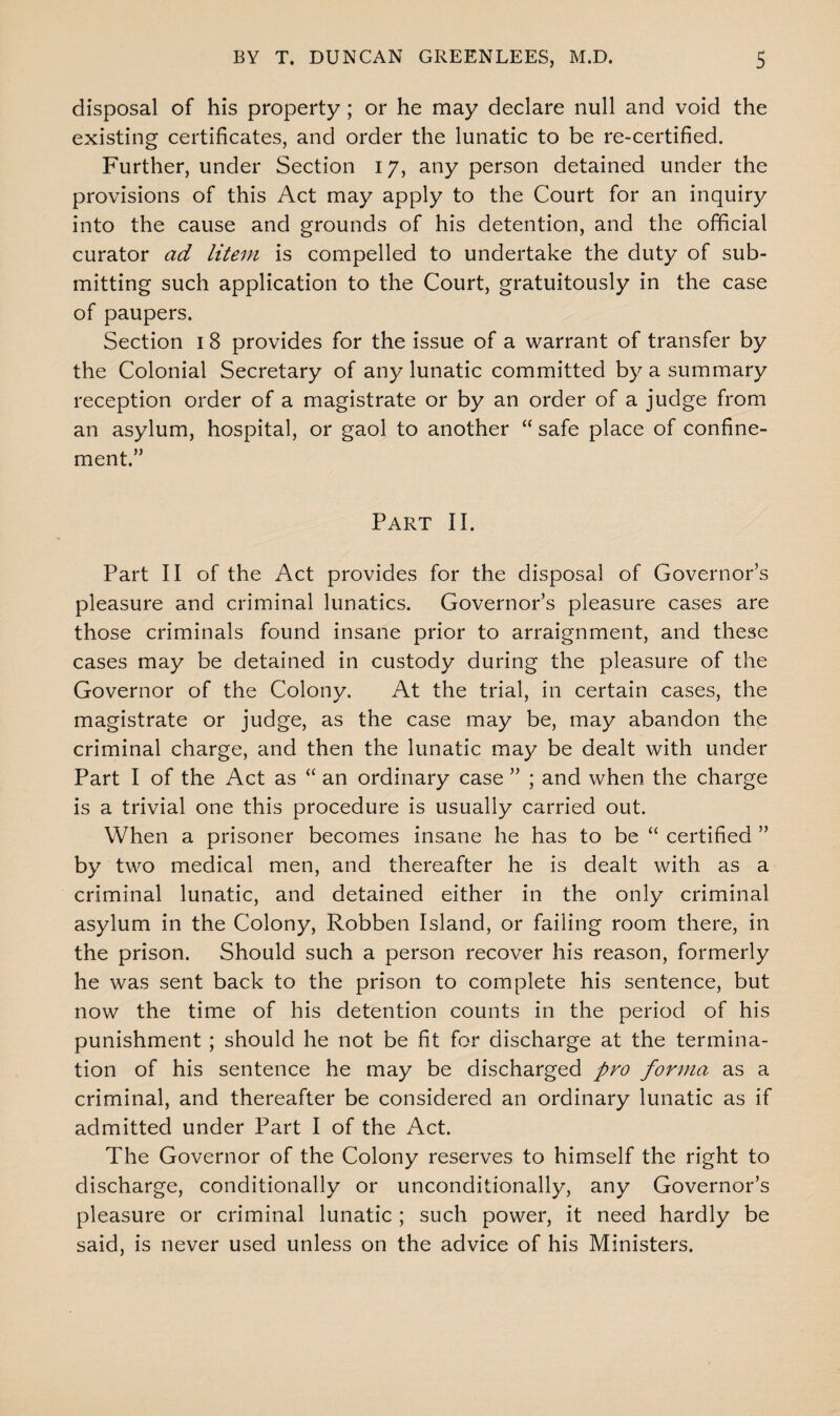 disposal of his property; or he may declare null and void the existing certificates, and order the lunatic to be re-certified. Further, under Section 17, any person detained under the provisions of this Act may apply to the Court for an inquiry into the cause and grounds of his detention, and the official curator ad litem is compelled to undertake the duty of sub¬ mitting such application to the Court, gratuitously in the case of paupers. Section 1 8 provides for the issue of a warrant of transfer by the Colonial Secretary of any lunatic committed by a summary reception order of a magistrate or by an order of a judge from an asylum, hospital, or gaol to another “ safe place of confine¬ ment.” Part II. Part II of the Act provides for the disposal of Governor’s pleasure and criminal lunatics. Governor’s pleasure cases are those criminals found insane prior to arraignment, and these cases may be detained in custody during the pleasure of the Governor of the Colony. At the trial, in certain cases, the magistrate or judge, as the case may be, may abandon the criminal charge, and then the lunatic may be dealt with under Part I of the Act as “ an ordinary case ” ; and when the charge is a trivial one this procedure is usually carried out. When a prisoner becomes insane he has to be “ certified ” by two medical men, and thereafter he is dealt with as a criminal lunatic, and detained either in the only criminal asylum in the Colony, Robben Island, or failing room there, in the prison. Should such a person recover his reason, formerly he was sent back to the prison to complete his sentence, but now the time of his detention counts in the period of his punishment ; should he not be fit for discharge at the termina¬ tion of his sentence he may be discharged pro forma as a criminal, and thereafter be considered an ordinary lunatic as if admitted under Part I of the Act. The Governor of the Colony reserves to himself the right to discharge, conditionally or unconditionally, any Governor’s pleasure or criminal lunatic ; such power, it need hardly be said, is never used unless on the advice of his Ministers.