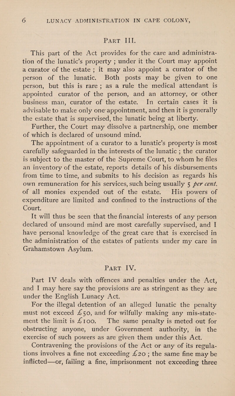 Part III. This part of the Act provides for the care and administra¬ tion of the lunatic’s property ; under it the Court may appoint a curator of the estate ; it may also appoint a curator of the person of the lunatic. Both posts may be given to one person, but this is rare ; as a rule the medical attendant is appointed curator of the person, and an attorney, or other business man, curator of the estate. In certain cases it is advisable to make only one-appointment, and then it is generally the estate that is supervised, the lunatic being at liberty. Further, the Court may dissolve a partnership, one member of which is declared of unsound mind. The appointment of a curator to a lunatic’s property is most carefully safeguarded in the interests of the lunatic ; the curator is subject to the master of the Supreme Court, to whom he files an inventory of the estate, reports details of his disbursements from time to time, and submits to his decision as regards his own remuneration for .his services, such being usually 5 per cent. of all monies expended out of the estate. His powers of expenditure are limited and confined to the instructions of the Court. It will thus be seen that the financial interests of any person declared of unsound mind are most carefully supervised, and I have personal knowledge of the great care that is exercised in the administration of the estates of patients under my care in Grahamstown Asylum. Part IV. Part IV deals with offences and penalties under the Act, and I may here say the provisions are as stringent as they are under the English Lunacy Act. For the illegal detention of an alleged lunatic the penalty must not exceed ^50, and for wilfully making any mis-state¬ ment the limit is ;£ioo. The same penalty is meted out for obstructing anyone, under Government authority, in the exercise of such powers as are given them under this Act. Contravening the provisions of the Act or any of its regula¬ tions involves a fine not exceeding £20 ; the same fine maybe inflicted—or, failing a fine, imprisonment not exceeding three