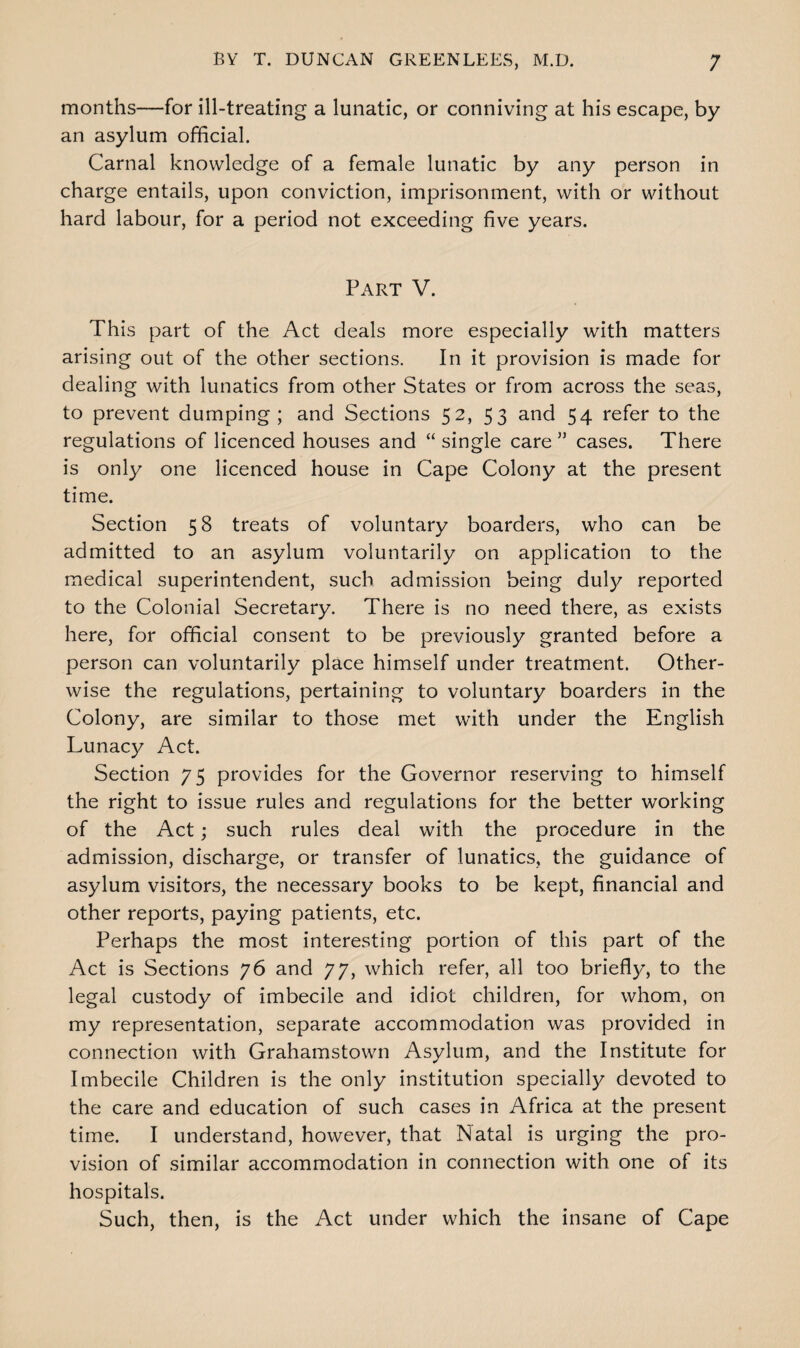 months—for ill-treating a lunatic, or conniving at his escape, by an asylum official. Carnal knowledge of a female lunatic by any person in charge entails, upon conviction, imprisonment, with or without hard labour, for a period not exceeding five years. Part V. This part of the Act deals more especially with matters arising out of the other sections. In it provision is made for dealing with lunatics from other States or from across the seas, to prevent dumping; and Sections 52, 53 and 54 refer to the regulations of licenced houses and “ single care ” cases. There is only one licenced house in Cape Colony at the present time. Section 58 treats of voluntary boarders, who can be admitted to an asylum voluntarily on application to the medical superintendent, such admission being duly reported to the Colonial Secretary. There is no need there, as exists here, for official consent to be previously granted before a person can voluntarily place himself under treatment. Other¬ wise the regulations, pertaining to voluntary boarders in the Colony, are similar to those met with under the English Lunacy Act. Section 75 provides for the Governor reserving to himself the right to issue rules and regulations for the better working of the Act; such rules deal with the procedure in the admission, discharge, or transfer of lunatics, the guidance of asylum visitors, the necessary books to be kept, financial and other reports, paying patients, etc. Perhaps the most interesting portion of this part of the Act is Sections 76 and 77, which refer, all too briefly, to the legal custody of imbecile and idiot children, for whom, on my representation, separate accommodation was provided in connection with Grahamstown Asylum, and the Institute for Imbecile Children is the only institution specially devoted to the care and education of such cases in Africa at the present time. I understand, however, that Natal is urging the pro¬ vision of similar accommodation in connection with one of its hospitals. Such, then, is the Act under which the insane of Cape