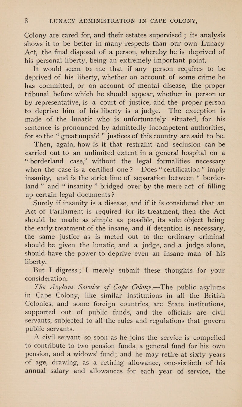 Colony are cared for, and their estates supervised ; its analysis shows it to be better in many respects than our own Lunacy Act, the final disposal of a person, whereby he is deprived of his personal liberty, being an extremely important point. It would seem to me that if any person requires to be deprived of his liberty, whether on account of some crime he has committed, or on account of mental disease, the proper tribunal before which he should appear, whether in person or by representative, is a court of justice, and the proper person to deprive him of his liberty is a judge. The exception is made of the lunatic who is unfortunately situated, for his sentence is pronounced by admittedly incompetent authorities, for so the “ great unpaid ” justices of this country are said to be. Then, again, how is it that restraint and seclusion can be carried out to an unlimited extent in a general hospital on a “ borderland case,” without the legal formalities necessary when the case is a certified one ? Does “ certification ” imply insanity, and is the strict line of separation between “ border¬ land ” and <<r insanity ” bridged over by the mere act of filling up certain legal documents ? Surely if insanity is a disease, and if it is considered that an Act of Parliament is required for its treatment, then the Act should be made as simple as possible, its sole object being the early treatment of the insane, and if detention is necessary, the same justice as is meted out to the ordinary criminal should be given the lunatic, and a judge, and a judge alone, should have the power to deprive even an insane man of his liberty. But I digress; I merely submit these thoughts for your consideration. The Asylum Service of Cape Colony.—The public asylums in Cape Colony, like similar institutions in all the British Colonies, and some foreign countries, are State institutions, supported out of public funds, and the officials are civil servants, subjected to all the rules and regulations that govern public servants. A civil servant so soon as he joins the service is compelled to contribute to two pension funds, a general fund for his own pension, and a widows’ fund; and he may retire at sixty years of age, drawing, as a retiring allowance, one-sixtieth of his annual salary and allowances for each year of service, the