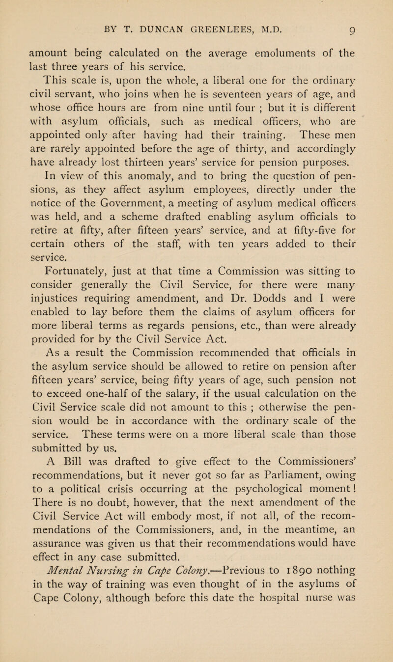 amount being calculated on the average emoluments of the last three years of his service. This scale is, upon the whole, a liberal one for the ordinary civil servant, who joins when he is seventeen years of age, and whose office hours are from nine until four ; but it is different with asylum officials, such as medical officers, who are appointed only after having had their training. These men are rarely appointed before the age of thirty, and accordingly have already lost thirteen years’ service for pension purposes. In view of this anomaly, and to bring the question of pen¬ sions, as they affect asylum employees, directly under the notice of the Government, a meeting of asylum medical officers was held, and a scheme drafted enabling asylum officials to retire at fifty, after fifteen years’ service, and at fifty-five for certain others of the staff, with ten years added to their service. Fortunately, just at that time a Commission was sitting to consider generally the Civil Service, for there were many injustices requiring amendment, and Dr. Dodds and I were enabled to lay before them the claims of asylum officers for more liberal terms as regards pensions, etc., than were already provided for by the Civil Service Act. As a result the Commission recommended that officials in the asylum service should be allowed to retire on pension after fifteen years’ service, being fifty years of age, such pension not to exceed one-half of the salary, if the usual calculation on the Civil Service scale did not amount to this ; otherwise the pen¬ sion would be in accordance with the ordinary scale of the service. These terms were on a more liberal scale than those submitted by us. A Bill was drafted to give effect to the Commissioners’ recommendations, but it never got so far as Parliament, owing to a political crisis occurring at the psychological moment! There is no doubt, however, that the next amendment of the Civil Service Act will embody most, if not all, of the recom¬ mendations of the Commissioners, and, in the meantime, an assurance was given us that their recommendations would have effect in any case submitted. Mental Nursing in Cape Colony.—Previous to 1890 nothing in the way of training was even thought of in the asylums of Cape Colony, although before this date the hospital nurse was