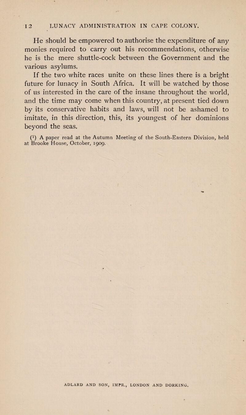 « He should be empowered to authorise the expenditure of any monies required to carry out his recommendations, otherwise he is the mere shuttle-cock between the Government and the various asylums. If the two white races unite on these lines there is a bright future for lunacy in South Africa. It will be watched by those of us interested in the care of the insane throughout the world, and the time may come when this country, at present tied down by its conservative habits and laws, will not be ashamed to imitate, in this direction, this, its youngest of her dominions beyond the seas. (x) A paper read at the Autumn Meeting of the South-Eastern Division, held at Brooke House, October, 1909. ADLARD AND SON, 1MPR., LONDON AND DORKING.