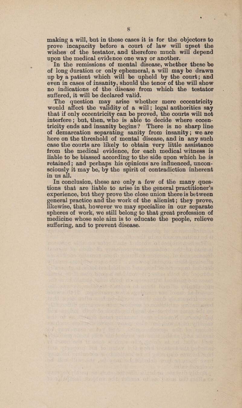 making a will, but in these cases it is for the objectors to prove incapacity before a court of law will upset the wishes of the testator, and therefore much will depend upon the medical evidence one way or another. In the remissions of mental disease, whether these be of long duration or only ephemeral, a will may be drawn up by a patient which will be upheld by the court; and even in cases of insanity, should the tenor of the will show no indications of the disease from which the testator suffered, it will be declared valid. The question may arise whether mere eccentricity would affect the validity of a will; legal authorities say that if only eccentricity can be proved, the courts will not interfere; but, then, who is able to decide where eccen¬ tricity ends and insanity begins ? There is no sharp line of demarcation separating sanity from insanity; we are here on the threshold of mental disease, and in any such case the courts are likely to obtain very little assistance from the medical evidence, for each medical witness is liable to be biassed according to the side upon which he is retained; and perhaps his opinions are influenced, uncon¬ sciously it may be, by the spirit of contradiction inherent in us all. In conclusion, these are only a few of the many ques¬ tions that are liable to arise in the general practitioner’s experience, but they prove the close union there is between general practice and the work of the alienist; they prove, likewise, that, however we may specialize in our separate spheres of work, we still belong to that great profession of medicine whose sole aim is to educate the people, relieve suffering, and to prevent disease.
