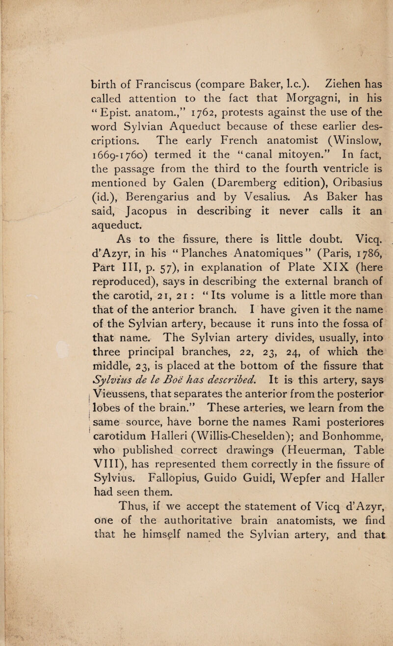 birth of Franciscus (compare Baker, l.c.). Ziehen has called attention to the fact that Morgagni, in his “ Epist. anatom.,” 1762, protests against the use of the word Sylvian Aqueduct because of these earlier des¬ criptions. The early French anatomist (Winslow, 1669-1760) termed it the “canal mitoyen.” In fact, the passage from the third to the fourth ventricle is mentioned by Galen (Daremberg edition), Oribasius (id.), Berengarius and by Vesalius. As Baker has said, Jacopus in describing it never calls it an aqueduct. As to the fissure, there is little doubt. Vicq. d’Azyr, in his “Planches Anatomiques” (Paris, 1786, Part III, p. 57), in explanation of Plate XIX (here reproduced), says in describing the external branch of the carotid, 21, 21 : “Its volume is a little more than that of the anterior branch. I have given it the name of the Sylvian artery, because it runs into the fossa of that name. The Sylvian artery divides, usually, into three principal branches, 22, 23, 24, of which the middle, 23, is placed at the bottom of the fissure that Sylvius de le Boe has described. It is this artery, says I Vieussens, that separates the anterior from the posterior I lobes of the brain.” These arteries, we learn from the ; same source, have borne the names Rami posteriores ' carotidum Halleri (Willis-Cheselden); and Bonhomme, who published correct drawings (Heuerman, Table VIII), has represented them correctly in the fissure of Sylvius. Fallopius, Guido Guidi, Wepfer and Haller had seen them. Thus, if we accept the statement of Vicq d’Azyr, one of the authoritative brain anatomists, we find that he himself named the Sylvian artery, and that