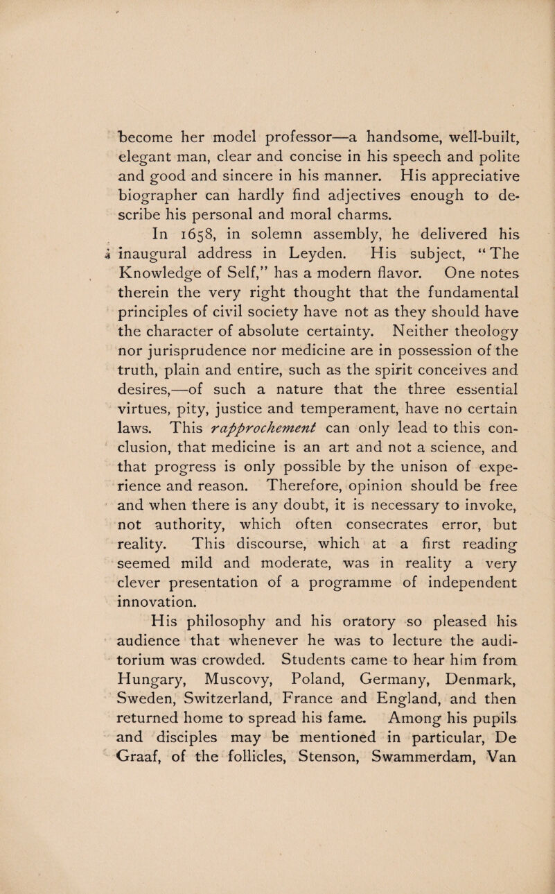 become her model professor—a handsome, well-built, elegant man, clear and concise in his speech and polite and good and sincere in his manner. His appreciative biographer can hardly find adjectives enough to de¬ scribe his personal and moral charms. In 1658, in solemn assembly, he delivered his i inaugural address in Leyden. His subject, “The Knowledg'e of Self,” has a modern flavor. One notes therein the very right thought that the fundamental principles of civil society have not as they should have the character of absolute certainty. Neither theology nor jurisprudence nor medicine are in possession of the truth, plain and entire, such as the spirit conceives and desires,—of such a nature that the three essential virtues, pity, justice and temperament, have no certain laws. This rapprochement can only lead to this con¬ clusion, that medicine is an art and not a science, and that progress is only possible by the unison of expe¬ rience and reason. Therefore, opinion should be free and when there is any doubt, it is necessary to invoke, not authority, which often consecrates error, but reality. This discourse, which at a first reading seemed mild and moderate, was in reality a very clever presentation of a programme of independent innovation. His philosophy and his oratory so pleased his audience that whenever he was to lecture the audi¬ torium was crowded. Students came to hear him from Hungary, Muscovy, Poland, Germany, Denmark, Sweden, Switzerland, France and England, and then returned home to spread his fame. Among his pupils and disciples may be mentioned in particular, De Graaf, of the follicles, Stenson, Swammerdam, Vaa