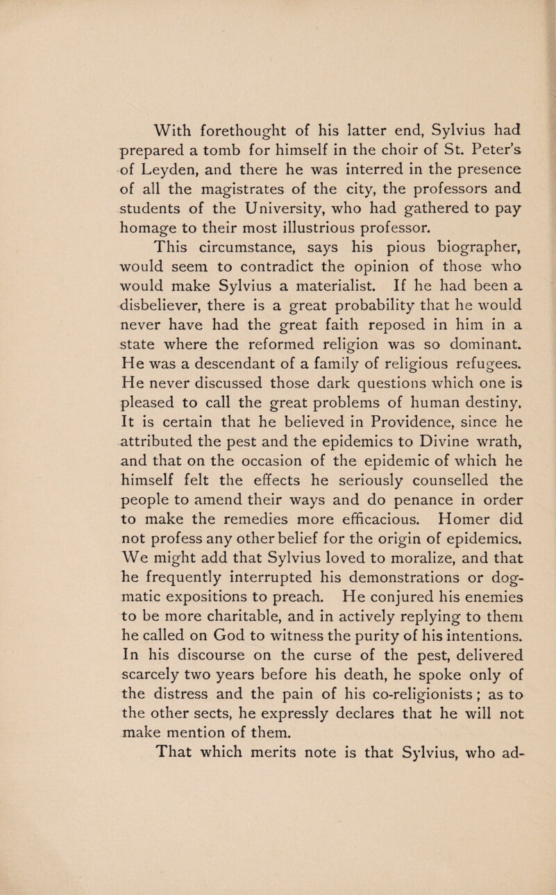 With forethought of his latter end, Sylvius had prepared a tomb for himself in the choir of St. Peter’s of Leyden, and there he was interred in the presence of all the magistrates of the city, the professors and students of the University, who had gathered to pay homage to their most illustrious professor. This circumstance, says his pious biographer, would seem to contradict the opinion of those who would make Sylvius a materialist. If he had been a disbeliever, there is a great probability that he would never have had the great faith reposed in him in a state where the reformed religion was so dominant. He was a descendant of a family of religious refugees. He never discussed those dark questions which one is pleased to call the great problems of human destiny. It is certain that he believed in Providence, since he attributed the pest and the epidemics to Divine wrath, and that on the occasion of the epidemic of which he himself felt the effects he seriously counselled the people to amend their ways and do penance in order to make the remedies more efficacious. Homer did not profess any other belief for the origin of epidemics. We might add that Sylvius loved to moralize, and that he frequently interrupted his demonstrations or dog¬ matic expositions to preach. He conjured his enemies to be more charitable, and in actively replying to them he called on God to witness the purity of his intentions. In his discourse on the curse of the pest, delivered scarcely two years before his death, he spoke only of the distress and the pain of his co-religionists ; as to the other sects, he expressly declares that he will not make mention of them. That which merits note is that Sylvius, who ad-