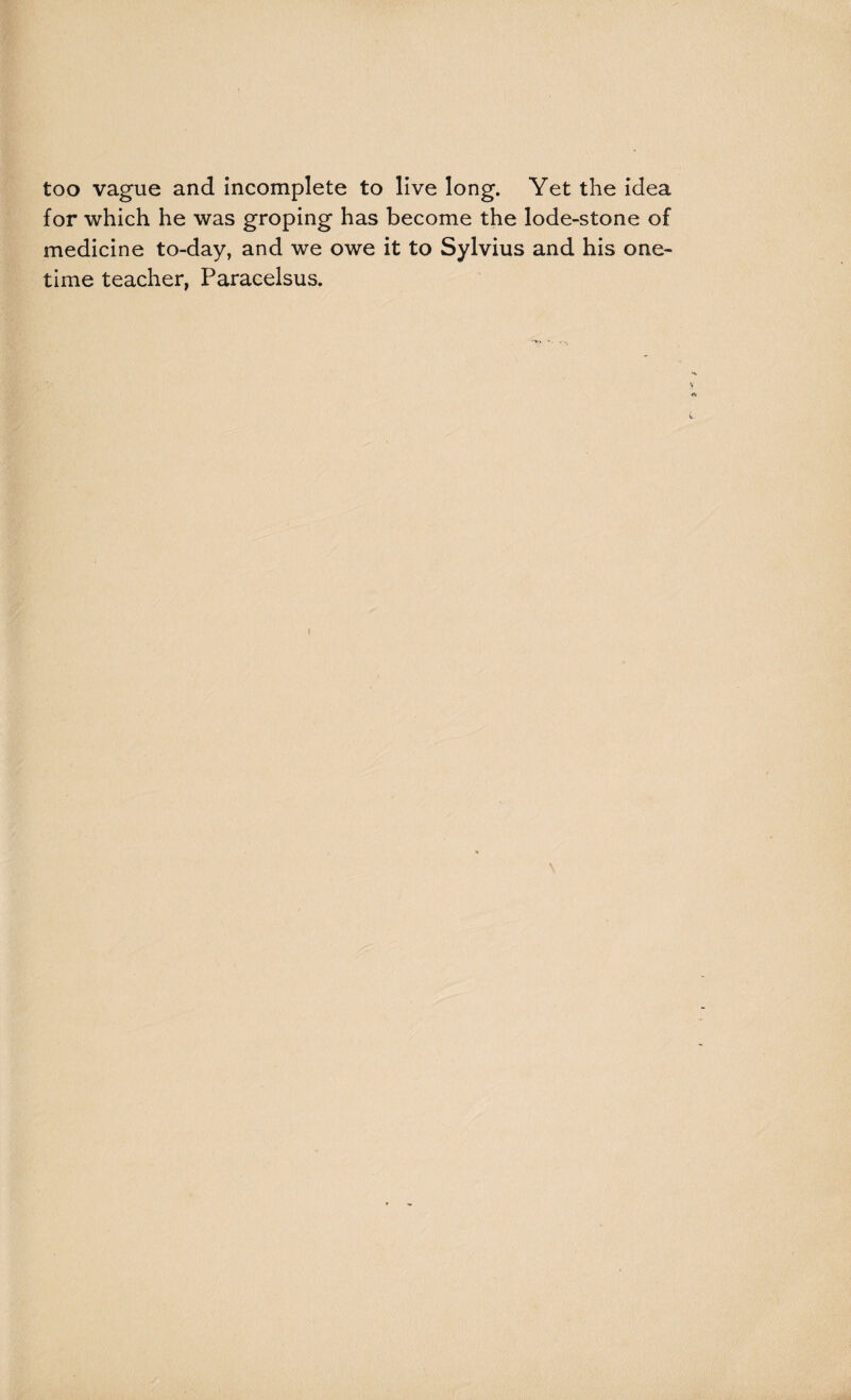 too vague and incomplete to live long. Yet the idea for which he was groping has become the lode-stone of medicine to-day, and we owe it to Sylvius and his one¬ time teacher, Paracelsus. \