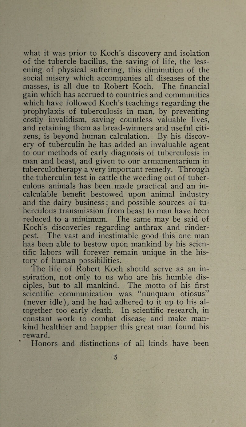 what it was prior to Koch’s discovery and isolation of the tubercle bacillus, the saving of life, the less¬ ening of physical suffering, this diminution of the social misery which accompanies all diseases of the masses, is all due to Robert Koch. The financial gain which has accrued to countries and communities which have followed Koch’s teachings regarding the prophylaxis of tuberculosis in man, by preventing costly invalidism, saving countless valuable lives, and retaining them as bread-winners and useful citi¬ zens, is beyond human calculation. By his discov¬ ery of tuberculin he has added an invaluable agent to our methods of early diagnosis of tuberculosis in man and beast, and given to our armamentarium in tuberculotherapy a very important remedy. Through the tuberculin test in cattle the weeding out of tuber¬ culous animals has been made practical and an in¬ calculable benefit bestowed upon animal industry and the dairy business; and possible sources of tu¬ berculous transmission from beast to man have been reduced to a minimum. The same may be said of Koch’s discoveries regarding anthrax and rinder¬ pest. The vast and inestimable good this one man has been able to bestow upon mankind by his scien¬ tific labors will forever remain unique in the his¬ tory of human possibilities. The life of Robert Koch should serve as an in¬ spiration, not only to us who are his humble dis¬ ciples, but to all mankind. The motto of his first scientific communication was “nunquam otiosus” (never idle), and he had adhered to it up to his al¬ together too early death. In scientific research, in constant work to combat disease and make man¬ kind healthier and happier this great man found his reward. Honors and distinctions of all kinds have been