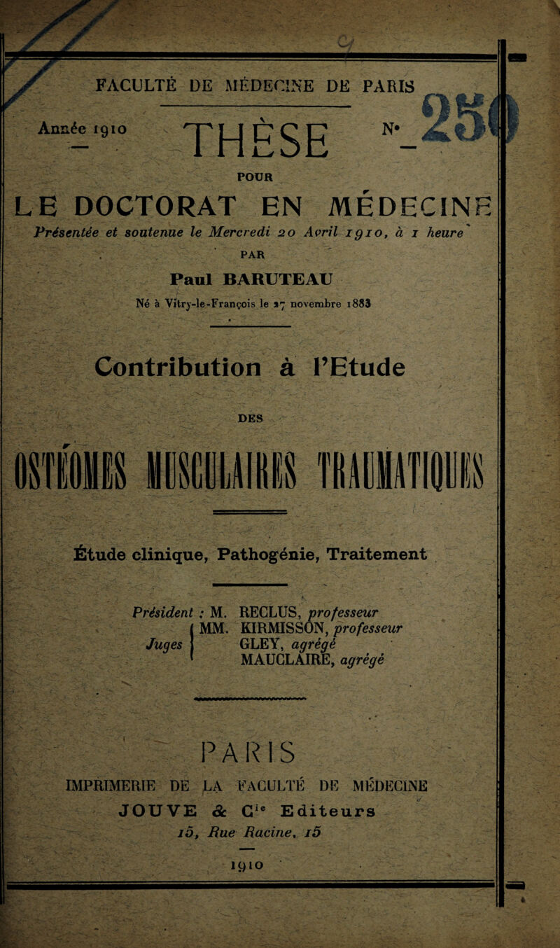 ' ... Année 1910 THÈSE N' POUR LE DOCTORAT EN MÉDECINE Présentée et soutenue le Mercredi 20 Avril igio, à 1 heure' PAR Paul BARUTEAU Né à Vitrj-le-François le 37 novembre i883 Contribution à l’Etude DES 11 Étude clinique, Pathogénie, Traitement \ ’ a. .. * •  - • • jL Président : M. RECLUS, professeur ' MM. KIRMISSON, professeur GLEY, agrégé MAUCLAIRE, agrégé Juges 3: {-3 paris IMPRIMERIE DE LA FACULTÉ DE MÉDECINE JOUVE & Cie Editeurs 10, Rue Racine. j5 1910