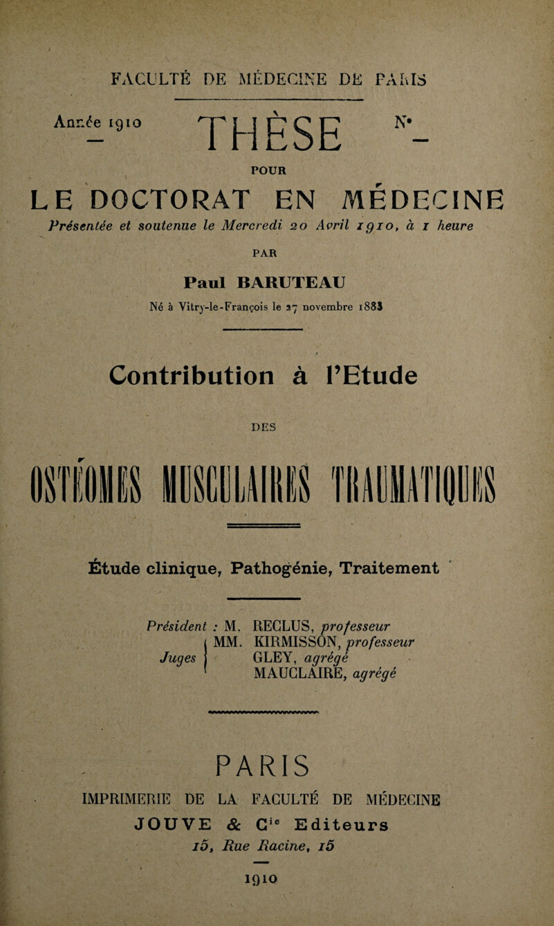 i FACULTÉ DE MÉDECINE DE PARIS Année igio THÈSE POUR LE DOCTORAT EN MÉDECINE Présentée et soutenue le Mercredi 20 Avril igio, à 1 heure PAR Paul BARUTEAU Né à Vitry-le-François le 27 novembre 188$ Contribution à l’Etude DES Étude clinique, Pathogénie, Traitement Président : M. RECLUS, professeur j MM. KIRMISSON, professeur Juges I < GLEY, agrégé 1 MAUCLAIRE, agrégé PARIS IMPRIMERIE DE LA FACULTÉ DE MÉDECINE JOUVE & Cie Editeurs i5. Rue Racine, i5 1910