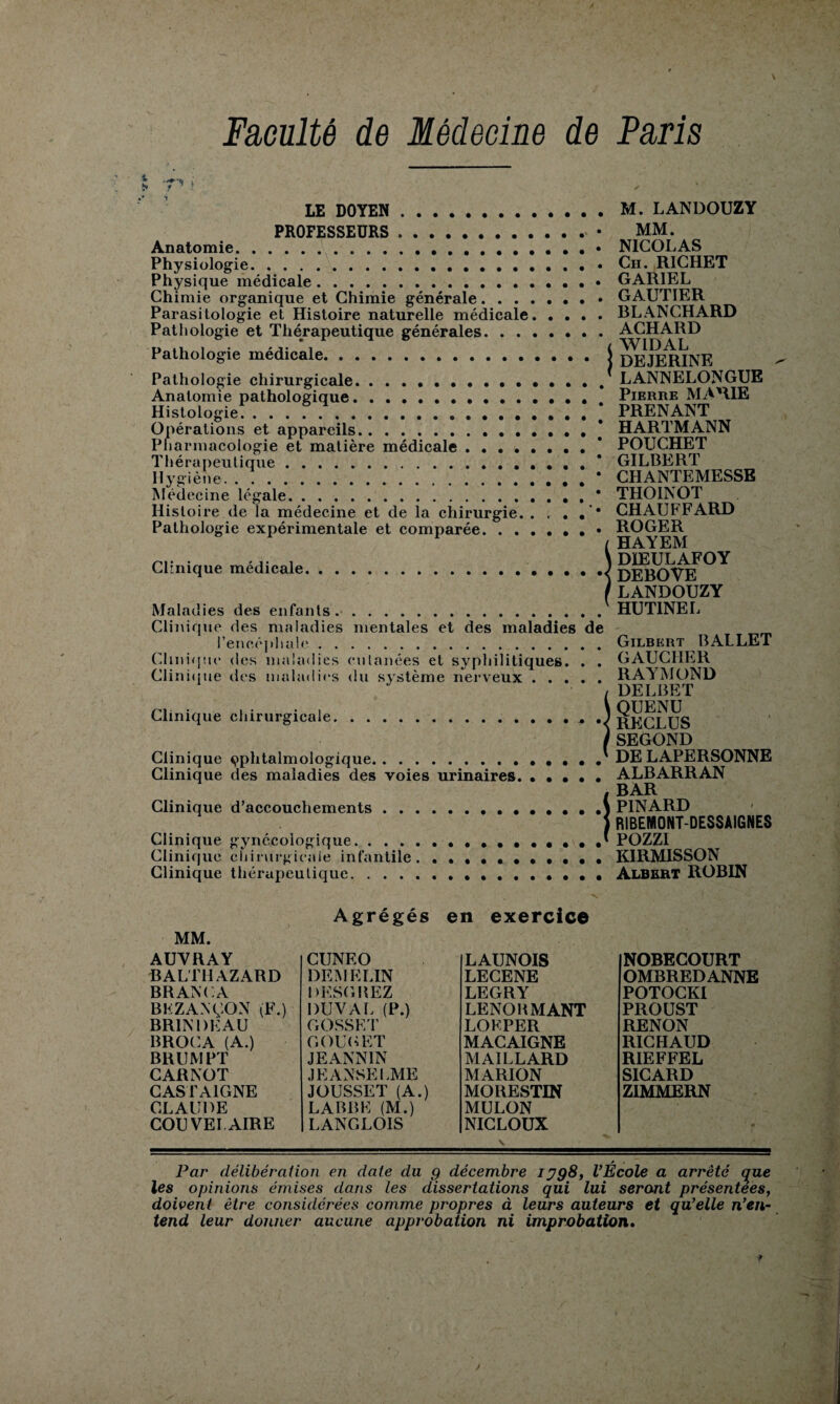 • • • • • • • • • > 7'* i LE DOYEN . PROFESSEURS . Anatomie. Physiologie. Physique médicale. Chimie organique et Chimie générale. Parasitologie et Histoire naturelle médicale. Pathologie et Thérapeutique générales. Pathologie médicale. Pathologie chirurgicale. Anatomie pathologique. Histologie Opérations et appareils. Pharmacologie et matière médicale.j Thérapeutique. Hygiène.* Médecine légale.* Histoire de la médecine et de la chirurgie. . r . . ’• Pathologie expérimentale et comparée. • Clinique médicale. Maladies des enfants.. Clinique des maladies mentales et des maladies de l'encéphale. Clinique des maladies cutanées et syphilitiques. . . Clinique des maladies du système nerveux. Clinique chirurgicale. Clinique ophtalmologique. Clinique des maladies des voies urinaires. Clinique d’accouchements Clinique gynécologique. . . . Clinique chirurgicale infantile Clinique thérapeutique. . . . M. LANDOUZY MM. NICOLAS Ch. RICHET GARIEL GAUTIER BLANCHARD ACHARD WIDAL DEJERINE LANNELONGUE Pierre MARIE PRENANT HARTMANN POUCHET GILBERT CHANTEMESSE THOINOT CHAUFFARD ROGER HAYEM DIEULAFOY DEBOVE LANDOUZY HUTINEL Gilbert BALLET GAUCHER RAYMOND DELBET QUENU RECLUS SEGOND DE LAPERSONNE ALBARRAN BAR PINARD RIBENIONT-DESSAIGNES POZZI K1RMISSON Albert ROBIN MM. AUVRAY BALTHAZARD BRANCA BFZANÇON (F.) BRIN 1)Ê AU BROCA (A.) BR U M PT CARNOT CASTA1GNE CLAUDE COU VEI AIRE Agrégés CUNEO DEM KLIN DESGBEZ DUVAL (P.) GOSSET C. OU CET JE ANN IN JE ANSE LME JOUSSET (A.) LABBE (M.) LANGLOIS en exercice LAUNOIS LECENE LEGRY LENOBMANT LOFPER MACAIGNE MAILLARD MARION MORESTIN MULON NICLOUX NOBECOURT OMBREDANNE POTOCKI PROUST RENON RICHAUD RIEFFEL SICARD ZIMMERN Par délibération en date du g décembre ijg8, l’Ecole a arrêté que les opinions émises dans les dissertations qui lui seront présentées, doivent être considérées comme propres à leurs auteurs et qu’elle n’en¬ tend leur donner aucune approbation ni improbation.