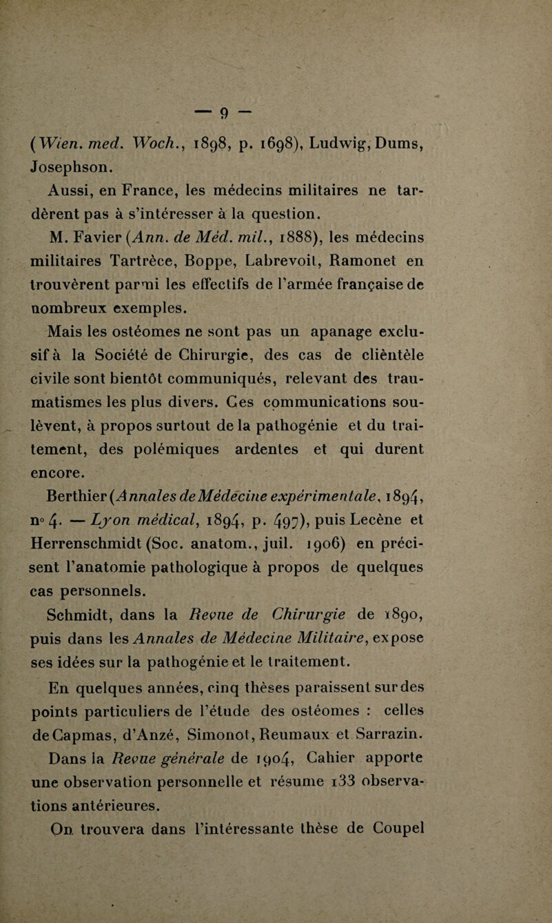 — 9 - ( Wien. med. Woch., 1898, p. 1698), Ludwig, Dums, Josephson. Aussi, en France, les médecins militaires ne tar¬ dèrent pas à s’intéresser à la question. M. Favier (Ann. de Mèd. mil., 1888), les médecins militaires Tartrèce, Boppe, Labrevoil, Ramonet en trouvèrent parmi les effectifs de l’armée française de nombreux exemples. Mais les ostéomes ne sont pas un apanage exclu¬ sif à la Société de Chirurgie, des cas de clièntèle civile sont bientôt communiqués, relevant des trau¬ matismes les plus divers. Ces communications sou¬ lèvent, à propos surtout de la pathogénie et du trai¬ tement, des polémiques ardentes et qui durent encore. Berthier (Annales de Médecine expérimentale, 1894, n° 4* —Lyon médical, 1894, p. 49^)? Pu^s Lecène et Herrenschmidt (Soc. anatom., juil. 1906) en préci¬ sent l’anatomie pathologique à propos de quelques cas personnels. Schmidt, dans la Revue de Chirurgie de *890, puis dans les Annales de Médecine Militaire, expose ses idées sur la pathogénie et le traitement. En quelques années, cinq thèses paraissent sur des points particuliers de l’étude des ostéomes : celles deCapmas, d’Anzé, Simonot, Reumaux et Sarrazin. Dans la Revue générale de 1904, Cahier apporte une observation personnelle et résume i33 observa¬ tions antérieures. On trouvera dans l’intéressante thèse de Coupel