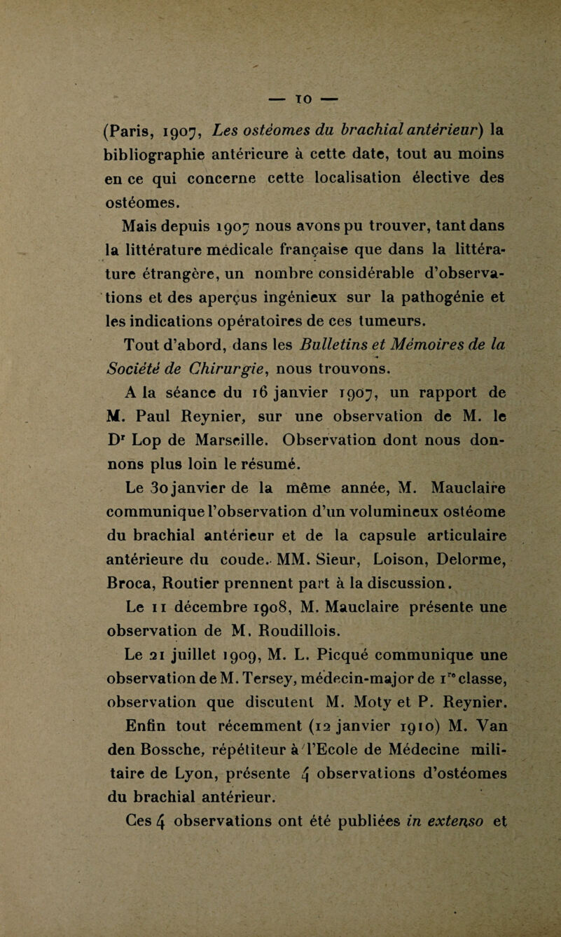 (Paris, 1907, Les ostéomes du brachial antérieur) la bibliographie antérieure à cette date, tout au moins en ce qui concerne cette localisation élective des ostéomes. Mais depuis 1907 nous avons pu trouver, tant dans la littérature médicale française que dans la littéra¬ ture étrangère, un nombre considérable d’observa¬ tions et des aperçus ingénieux sur la pathogénie et les indications opératoires de ces tumeurs. Tout d’abord, dans les Bulletins et Mémoires de la ■y Société de Chirurgie, nous trouvons. A la séance du 16 janvier T907, un rapport de M. Paul Reynier, sur une observation de M. le Dr Lop de Marseille. Observation dont nous don¬ nons plus loin le résumé. Le 3o janvier de la même année, M. Mauclaire communique l’observation d’un volumineux ostéome du brachial antérieur et de la capsule articulaire antérieure du coude. MM. Sieur, Loison, Delorme, Broca, Routier prennent part à la discussion. Le 11 décembre 1908, M. Mauclaire présente une observation de M. Roudillois. Le 21 juillet 1909, M. L. Picqué communique une observation de M. Tersey, médecin-major de iro classe, observation que discutent M. Moty et P. Reynier. Enfin tout récemment (12 janvier 1910) M. Van den Bossche, répétiteur à l’Ecole de Médecine mili¬ taire de Lyon, présente 4 observations d’ostéomes du brachial antérieur. Ces 4 observations ont été publiées in extenso et