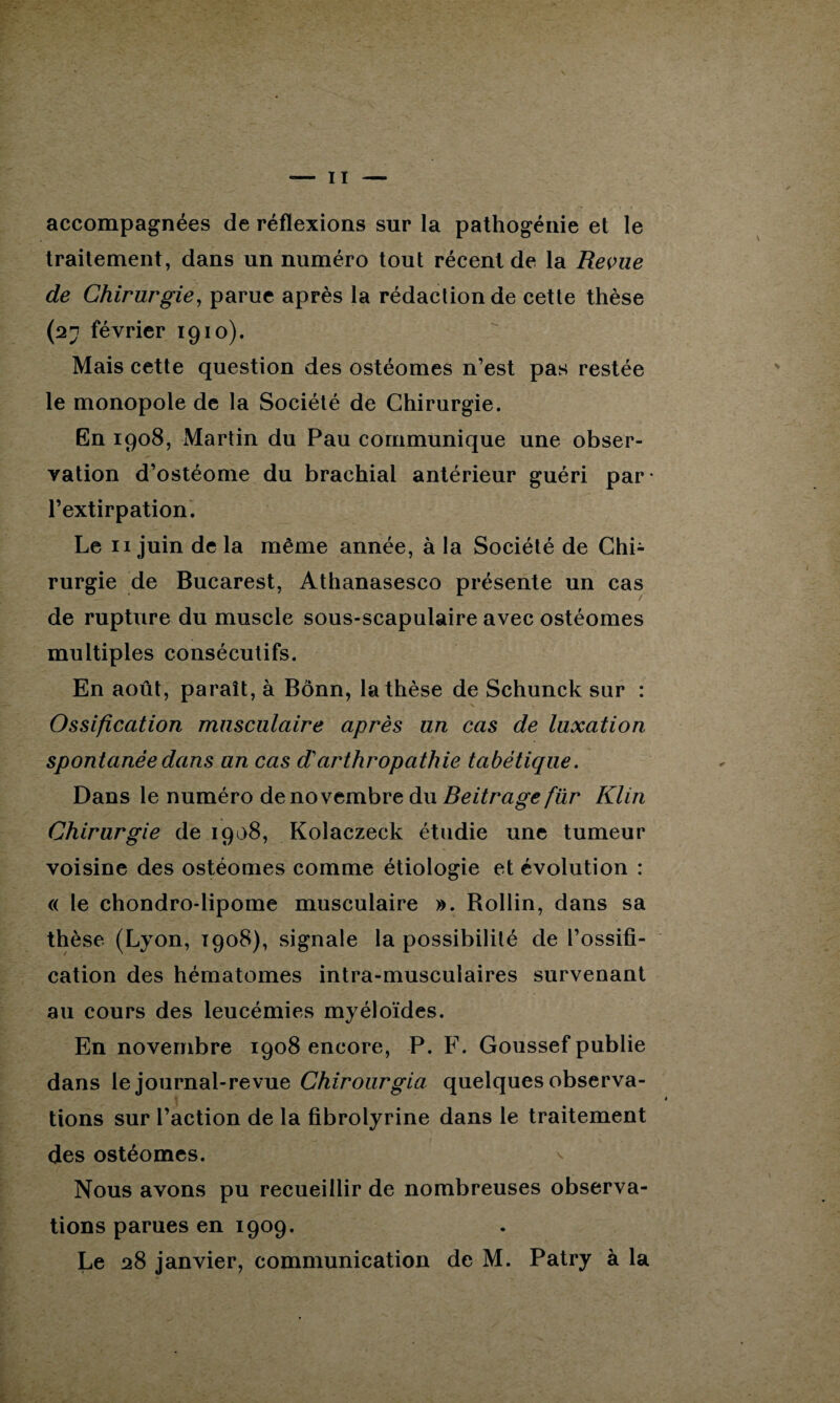 accompagnées de réflexions sur la pathogénie et le traitement, dans un numéro tout récent de la Revue de Chirurgie, parue après la rédaction de cette thèse (27 février 1910). Mais cette question des ostéomes n’est pas restée le monopole de la Société de Chirurgie. En 1908, Martin du Pau communique une obser¬ vation d’ostéome du brachial antérieur guéri par* l’extirpation. Le 11 juin de la même année, à la Société de Chi¬ rurgie de Bucarest, Athanasesco présente un cas de rupture du muscle sous-scapulaire avec ostéomes multiples consécutifs. En août, paraît, à Bonn, la thèse de Schunck sur : \ Ossification musculaire après un cas de luxation spontanée dans an cas d'arthropathie tabétique. Dans le numéro de novembre du Beitrage für Klin Chirurgie de 1908, Kolaczeck étudie une tumeur voisine des ostéomes comme étiologie et évolution : « le chondro-lipome musculaire ». Rollin, dans sa thèse (Lyon, 1908), signale la possibilité de l’ossifi¬ cation des hématomes intra-musculaires survenant au cours des leucémies myéloïdes. En novembre 1908 encore, P. F. Goussef publie dans le journal-revue Chirourgia quelques observa¬ tions sur l’action de la fibrolyrine dans le traitement des ostéomes. Nous avons pu recueillir de nombreuses observa¬ tions parues en 1909. Le 28 janvier, communication de M. Patry à la