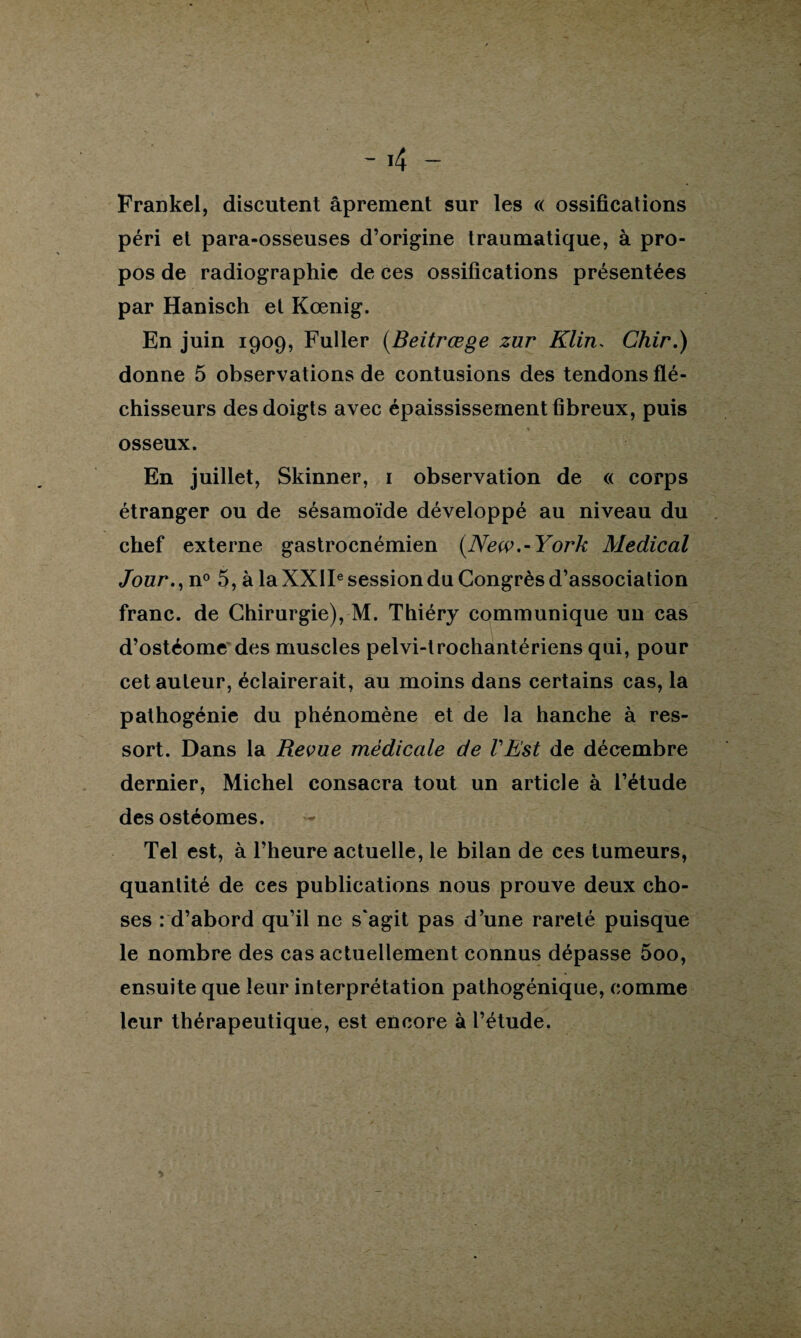 Frankel, discutent âprement sur les « ossifications péri et para-osseuses d’origine traumatique, à pro¬ pos de radiographie de ces ossifications présentées par Hanisch et Kœnig. En juin 1909, Fuller (Beitrœge zur Klin, Chir.) donne 5 observations de contusions des tendons flé¬ chisseurs des doigts avec épaississement fibreux, puis % osseux. En juillet, Skinner, 1 observation de « corps étranger ou de sésamoïde développé au niveau du chef externe gastrocnémien (New.-York Medical Jour., n° 5, à la XXIIe session du Congrès d’association franc, de Chirurgie), M. Thiéry communique un cas d’ostéome des muscles pelvi-trochantériens qui, pour cet auteur, éclairerait, au moins dans certains cas, la pathogénie du phénomène et de la hanche à res¬ sort. Dans la Revue médicale de l'Est de décembre dernier, Michel consacra tout un article à l’étude desostéomes. Tel est, à l’heure actuelle, le bilan de ees tumeurs, quantité de ces publications nous prouve deux cho¬ ses : d’abord qu’il ne s'agit pas d’une rareté puisque le nombre des cas actuellement connus dépasse 5oo, ensuite que leur interprétation pathogénique, comme leur thérapeutique, est encore à l’étude.