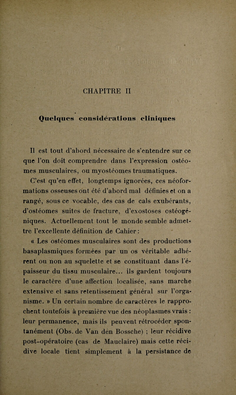 CHAPITRE II Quelques considérations cliniques Il est tout d’abord nécessaire de s’entendre sur ce que l’on doit comprendre dans l’expression ostéo- mes musculaires, ou myostéomes traumatiques. C’est qu’en effet, longtemps ignorées, ces néofor¬ mations osseuses ont été d’abord mal définies et on a rangé, sous ce vocable, des cas de cals exubérants, d’ostéomes suites de fracture, d’exostoses ostéogé- niques. Actuellement tout le monde semble admet¬ tre l’excellente définition de Cahier: <( Les ostéomes musculaires sont des productions basaplasmiques formées par un os véritable adhé¬ rent ou non au squelette et se constituant dans l’é¬ paisseur du tissu musculaire... ils gardent toujours le caractère d’une affection localisée, sans marche extensive et sans retentissement général sur l’orga¬ nisme. » Un certain nombre de caractères le rappro¬ chent toutefois à première vue des néoplasmes vrais : leur permanence, mais ils peuvent rétrocéder spon¬ tanément (Obs. de Van den Bossche) ; leur récidive post-opératoire (cas de Mauclaire) mais cette réci¬ dive locale tient simplement à la persistance de