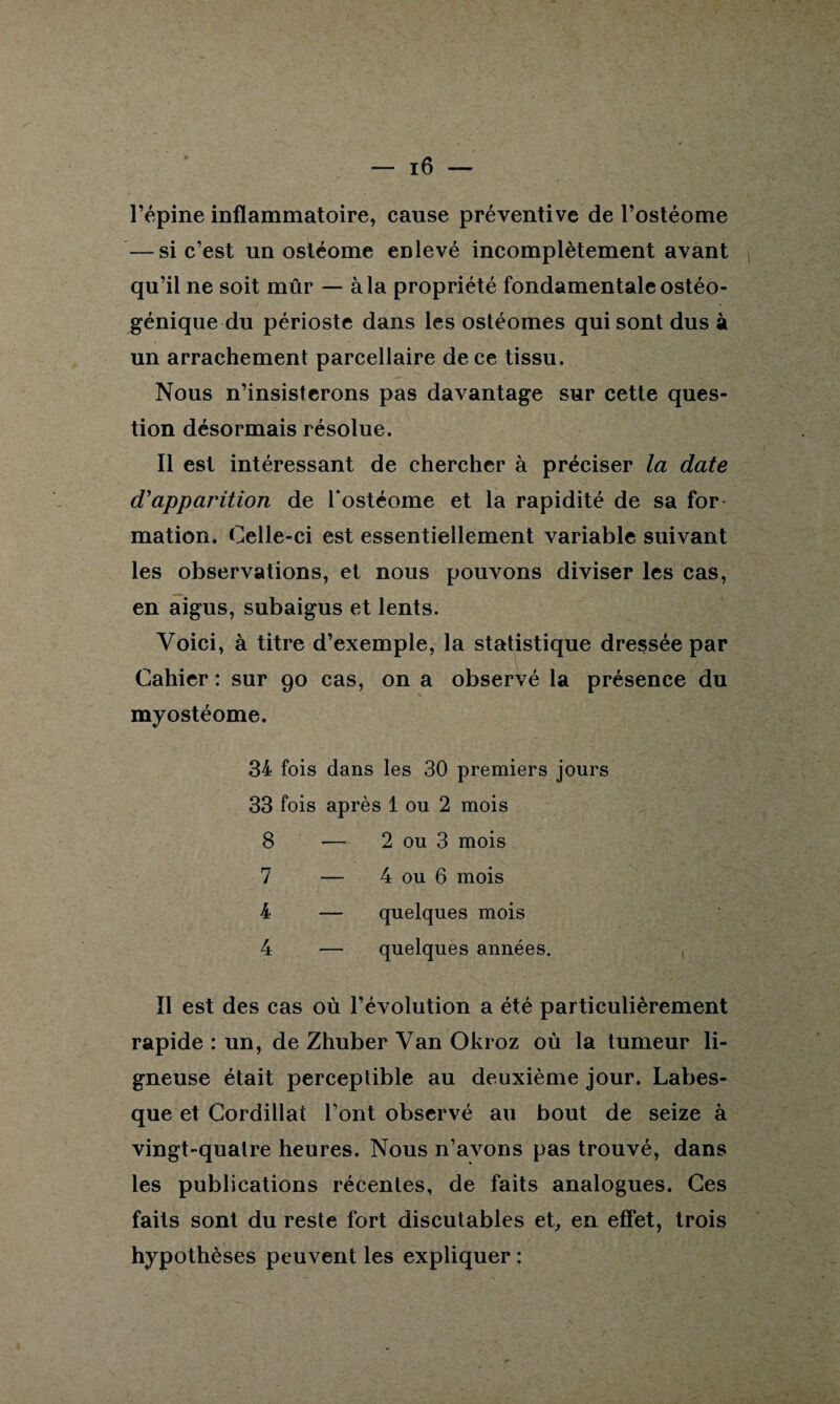 l’épine inflammatoire, cause préventive de l’ostéome — si c’est un ostéome enlevé incomplètement avant qu’il ne soit mûr — à la propriété fondamentale ostéo- génique du périoste dans les ostéomes qui sont dus à un arrachement parcellaire de ce tissu. Nous n’insisterons pas davantage sur cette ques¬ tion désormais résolue. Il est intéressant de chercher à préciser la date d'apparition de Tostéome et la rapidité de sa for mation. Celle-ci est essentiellement variable suivant les observations, et nous pouvons diviser les cas, en aigus, subaigus et lents. Voici, à titre d’exemple, la statistique dressée par Cahier : sur 90 cas, on a observé la présence du myostéome. 34 fois dans les 30 premiers jours 33 fois après 1 ou 2 mois 8 — 2 ou 3 mois 7 — 4 ou 6 mois 4 — quelques mois 4 — quelques années. Il est des cas où l’évolution a été particulièrement rapide : un, de Zhuber Van Okroz où la tumeur li¬ gneuse était perceptible au deuxième jour. Labes- que et Cordillat l’ont observé au bout de seize à vingt-quatre heures. Nous n’avons pas trouvé, dans les publications récentes, de faits analogues. Ces faits sont du reste fort discutables et, en effet, trois hypothèses peuvent les expliquer :