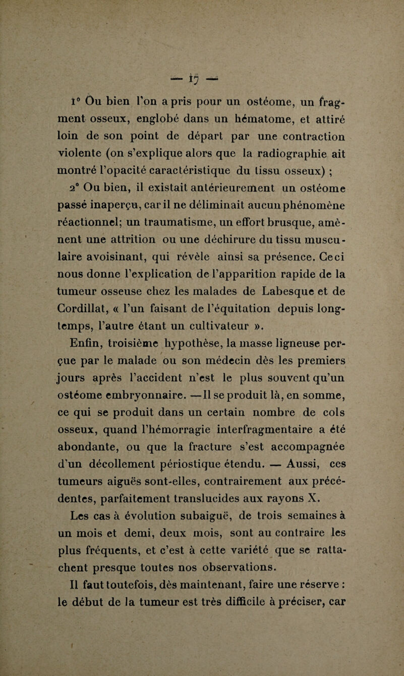 l° Ou bien Ton a pris pour un ostéome, un frag¬ ment osseux, englobé dans un hématome, et attiré loin de son point de départ par une contraction violente (on s’explique alors que la radiographie ait montré l’opacité caractéristique du tissu osseux) ; 2° Ou bien, il existait antérieurement un ostéome passé inaperçu, car il ne déliminait aucun phénomène réactionnel; un traumatisme, un effort brusque, amè¬ nent une attrition ou une déchirure du tissu muscu¬ laire avoisinant, qui révèle ainsi sa présence. Ceci nous donne l’explication de l’apparition rapide de la tumeur osseuse chez les malades de Labesque et de Cordillat, « l’un faisant de l’équitation depuis long¬ temps, l’autre étant un cultivateur ». Enfin, troisième hypothèse, la masse ligneuse per- / çue par le malade ou son médecin dès les premiers jours après l’accident n’est le plus souvent qu’un ostéome embryonnaire. —Il se produit là, en somme, ce qui se produit dans un certain nombre de cols osseux, quand l’hémorragie interfragmentaire a été abondante, ou que la fracture s’est accompagnée d’un décollement périostique étendu. — Aussi, ces tumeurs aiguës sont-elles, contrairement aux précé¬ dentes, parfaitement translucides aux rayons X. Les cas à évolution subaiguë, de trois semaines à un mois et demi, deux mois, sont au contraire les plus fréquents, et c’est à cette variété que se ratta¬ chent presque toutes nos observations. Il faut toutefois, dès maintenant, faire une réserve : le début de la tumeur est très difficile à préciser, car