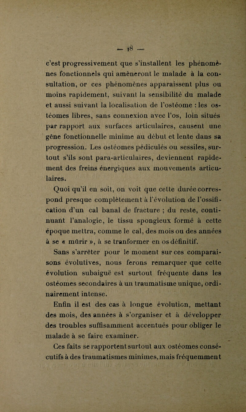 c’est progressivement que s’installent les phénomè¬ nes fonctionnels qui amèneront le malade à la con¬ sultation, or ces phénomènes apparaissent plus ou moins rapidement, suivant la sensibilité du malade et aussi suivant la localisation de l’ostéome : les os- téomes libres, sans connexion avec l’os, loin situés par rapport aux surfaces articulaires, causent une gêne fonctionnelle minime au début et lente dans sa progression. Les ostéomes pédiculés ou sessiles, sur¬ tout s’ils sont para-articulaires, deviennent rapide¬ ment des freins énergiques aux mouvements articu¬ laires. Quoi qu’il en soit, on voit que cette durée corres¬ pond presque complètement à l’évolution de l’ossifi¬ cation d’un cal banal de fracture ; du reste, conti¬ nuant l’analogie, le tissu spongieux formé à cette époque mettra, comme le cal, des mois ou des années à se « mûrir », à se tranformer en os définitif. Sans s’arrêter pour le moment sur ces comparai¬ sons évolutives, nous ferons remarquer que cette évolution subaiguë est surtout fréquente dans les ostéomes secondaires à un traumatisme unique, ordi¬ nairement intense. Enfin il est des cas à longue évolution, mettant des mois, des années à s’organiser et à développer des troubles suffisamment accentués pour obliger le malade à se faire examiner. Ces faits se rapportent surtout aux ostéomes consé¬ cutifs à des traumatismes minimes, mais fréquemment