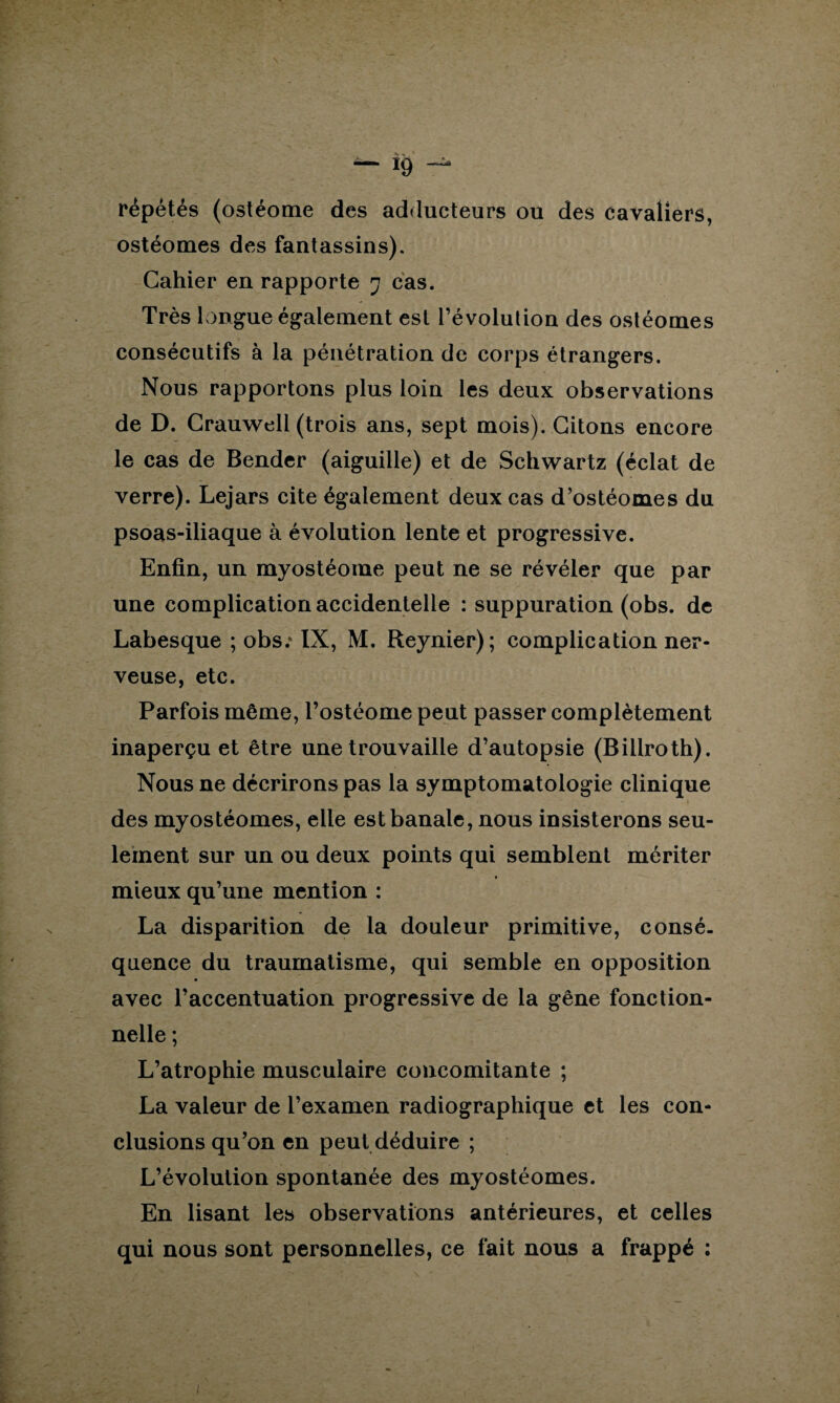 répétés (ostéome des adducteurs ou des cavaliers, ostéomes des fantassins). Cahier en rapporte 7 cas. Très longue également est l’évolution des ostéomes consécutifs à la pénétration de corps étrangers. Nous rapportons plus loin les deux observations de D. Crauweli (trois ans, sept mois). Citons encore le cas de Bender (aiguille) et de Schwartz (éclat de verre). Lejars cite également deux cas d’ostéomes du psoas-iliaque à évolution lente et progressive. Enfin, un myostéoine peut ne se révéler que par une complication accidentelle : suppuration (obs. de Labesque ; obs.* IX, M. Reynier); complication ner¬ veuse, etc. Parfois même, l’ostéome peut passer complètement inaperçu et être une trouvaille d’autopsie (Billroth). Nous ne décrirons pas la symptomatologie clinique des myostéomes, elle est banale, nous insisterons seu¬ lement sur un ou deux points qui semblent mériter mieux qu’une mention : La disparition de la douleur primitive, consé¬ quence du traumatisme, qui semble en opposition avec l’accentuation progressive de la gêne fonction¬ nelle ; L’atrophie musculaire concomitante ; La valeur de l’examen radiographique et les con¬ clusions qu’on en peut déduire ; L’évolution spontanée des myostéomes. En lisant les observations antérieures, et celles qui nous sont personnelles, ce fait nous a frappé :