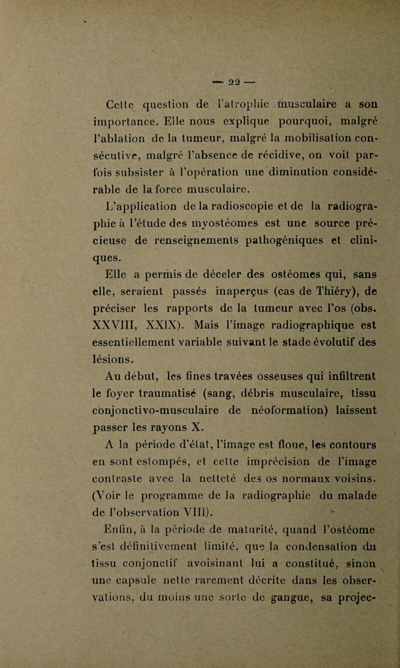 Celte question de l'atrophie musculaire a son importance. Elle nous explique pourquoi, malgré l’ablation de la tumeur, malgré la mobilisation con¬ sécutive, malgré l’absence de récidive, on voit par¬ fois subsister à l’opération une diminution considé¬ rable de la force musculaire. L’application de la radioscopie et de la radiogra¬ phie à l’étude des myostéomes est une source pré¬ cieuse de renseignements pathogéniques et clini¬ ques. Elle a permis de déceler des ostéomes qui, sans elle, seraient passés inaperçus (cas de Thiéry), de préciser les rapports de la tumeur avec l’os (obs. XXVIII, XXIX). Mais l’image radiographique est essentiellement variable suivant le stade évolutif des \ lésions. Au début, les fines travées osseuses qui infiltrent le foyer traumatisé (sang, débris musculaire, tissu conjonctivo-musculaire de néoformation) laissent passer les rayons X. A la période d’état, l’image est floue, les contours en sont estompés, et cette imprécision de l’image contraste avec la netteté des os normaux voisins. (Voir le programme de la radiographie du malade de l’observation VIH). Enfin, à la période de maturité, quand l’ostéome s’est définitivement limité, que la condensation du tissu conjonctif avoisinant lui a constitué, sinon une capsule nette rarement décrite dans les obser¬ vations, du moins une sorte de gangue, sa projec-